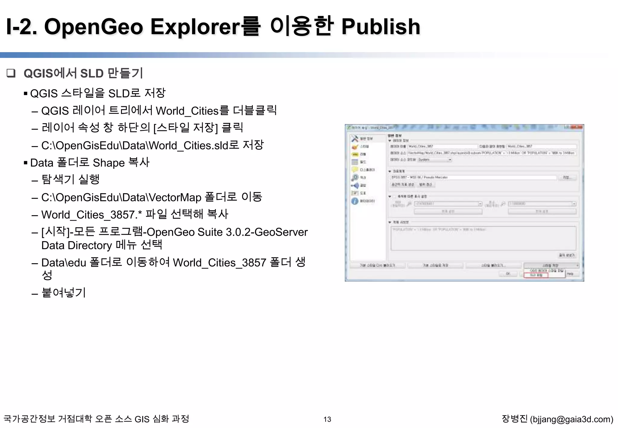 I-2. OpenGeo Explorer를 이용한 Publish
 QGIS에서 SLD 만들기
 QGIS 스타일을 SLD로 저장
– QGIS 레이어 트리에서 World_Cities를 더블클릭
– 레이어 속성 창 하단의 [스타일 저장] 클릭
– C:OpenGisEduDataWorld_Cities.sld로 저장
 Data 폴더로 Shape 복사
– 탐색기 실행
– C:OpenGisEduDataVectorMap 폴더로 이동

– World_Cities_3857.* 파일 선택해 복사
– [시작]-모든 프로그램-OpenGeo Suite 3.0.2-GeoServer
Data Directory 메뉴 선택
– Dataedu 폴더로 이동하여 World_Cities_3857 폴더 생
성
– 붙여넣기

국가공간정보 거점대학 오픈 소스 GIS 심화 과정

13

장병진 (bjjang@gaia3d.com)

 