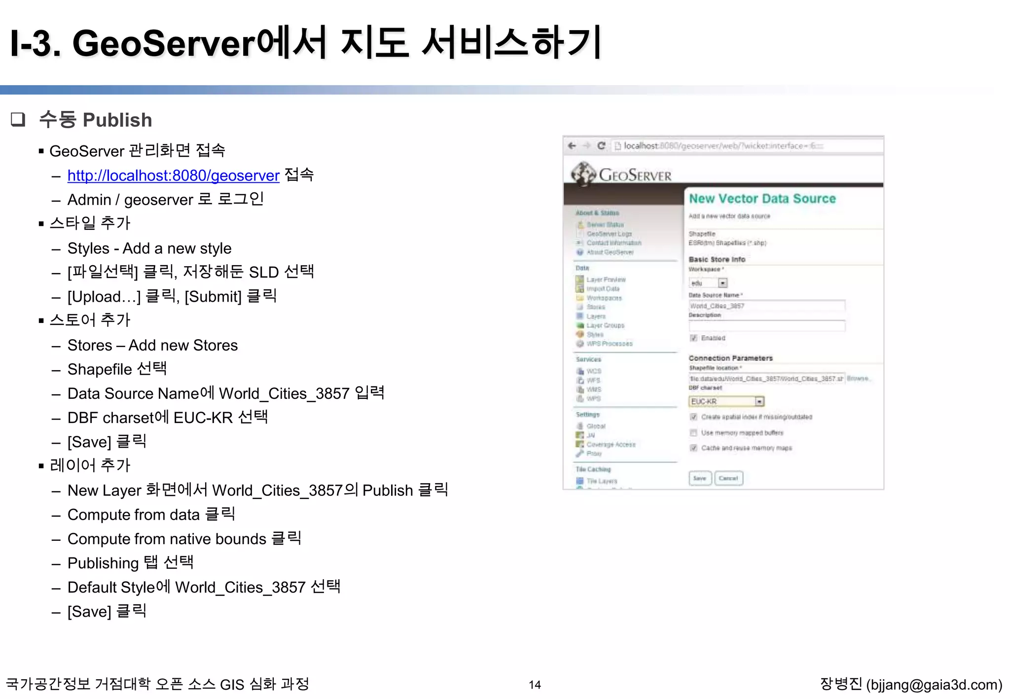 I-3. GeoServer에서 지도 서비스하기
 수동 Publish
 GeoServer 관리화면 접속
– http://localhost:8080/geoserver 접속
– Admin / geoserver 로 로그인
 스타일 추가
– Styles - Add a new style
– [파일선택] 클릭, 저장해둔 SLD 선택
– [Upload…] 클릭, [Submit] 클릭
 스토어 추가

– Stores – Add new Stores
– Shapefile 선택
– Data Source Name에 World_Cities_3857 입력
– DBF charset에 EUC-KR 선택
– [Save] 클릭
 레이어 추가
– New Layer 화면에서 World_Cities_3857의 Publish 클릭
– Compute from data 클릭
– Compute from native bounds 클릭
– Publishing 탭 선택
– Default Style에 World_Cities_3857 선택
– [Save] 클릭

국가공간정보 거점대학 오픈 소스 GIS 심화 과정

14

장병진 (bjjang@gaia3d.com)

 