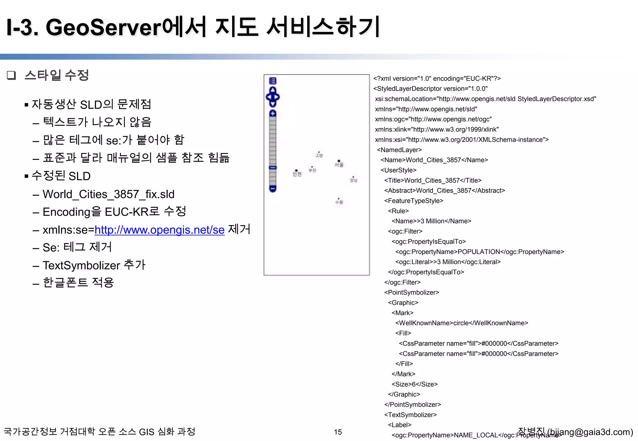 I-3. GeoServer에서 지도 서비스하기
 스타일 수정

<?xml version="1.0" encoding="EUC-KR"?>
<StyledLayerDescriptor version="1.0.0"

 자동생산 SLD의 문제점

xsi:schemaLocation="http://www.opengis.net/sld StyledLayerDescriptor.xsd"
xmlns="http://www.opengis.net/sld"

– 텍스트가 나오지 않음

xmlns:ogc="http://www.opengis.net/ogc"

– 많은 테그에 se:가 붙어야 함

xmlns:xsi="http://www.w3.org/2001/XMLSchema-instance">

xmlns:xlink="http://www.w3.org/1999/xlink"
<NamedLayer>

– 표준과 달라 매뉴얼의 샘플 참조 힘듦

<Name>World_Cities_3857</Name>

 수정된 SLD

<UserStyle>
<Title>World_Cities_3857</Title>

– World_Cities_3857_fix.sld

<Abstract>World_Cities_3857</Abstract>
<FeatureTypeStyle>

– Encoding을 EUC-KR로 수정

<Rule>
<Name>>3 Million</Name>

– xmlns:se=http://www.opengis.net/se 제거

<ogc:Filter>

– Se: 테그 제거

<ogc:PropertyIsEqualTo>
<ogc:PropertyName>POPULATION</ogc:PropertyName>

– TextSymbolizer 추가

<ogc:Literal>>3 Million</ogc:Literal>
</ogc:PropertyIsEqualTo>

– 한글폰트 적용

</ogc:Filter>
<PointSymbolizer>
<Graphic>
<Mark>
<WellKnownName>circle</WellKnownName>
<Fill>

<CssParameter name="fill">#000000</CssParameter>
<CssParameter name="fill">#000000</CssParameter>
</Fill>
</Mark>
<Size>6</Size>
</Graphic>
</PointSymbolizer>
<TextSymbolizer>

국가공간정보 거점대학 오픈 소스 GIS 심화 과정

<Label>

15

장병진 (bjjang@gaia3d.com)
<ogc:PropertyName>NAME_LOCAL</ogc:PropertyName>

 