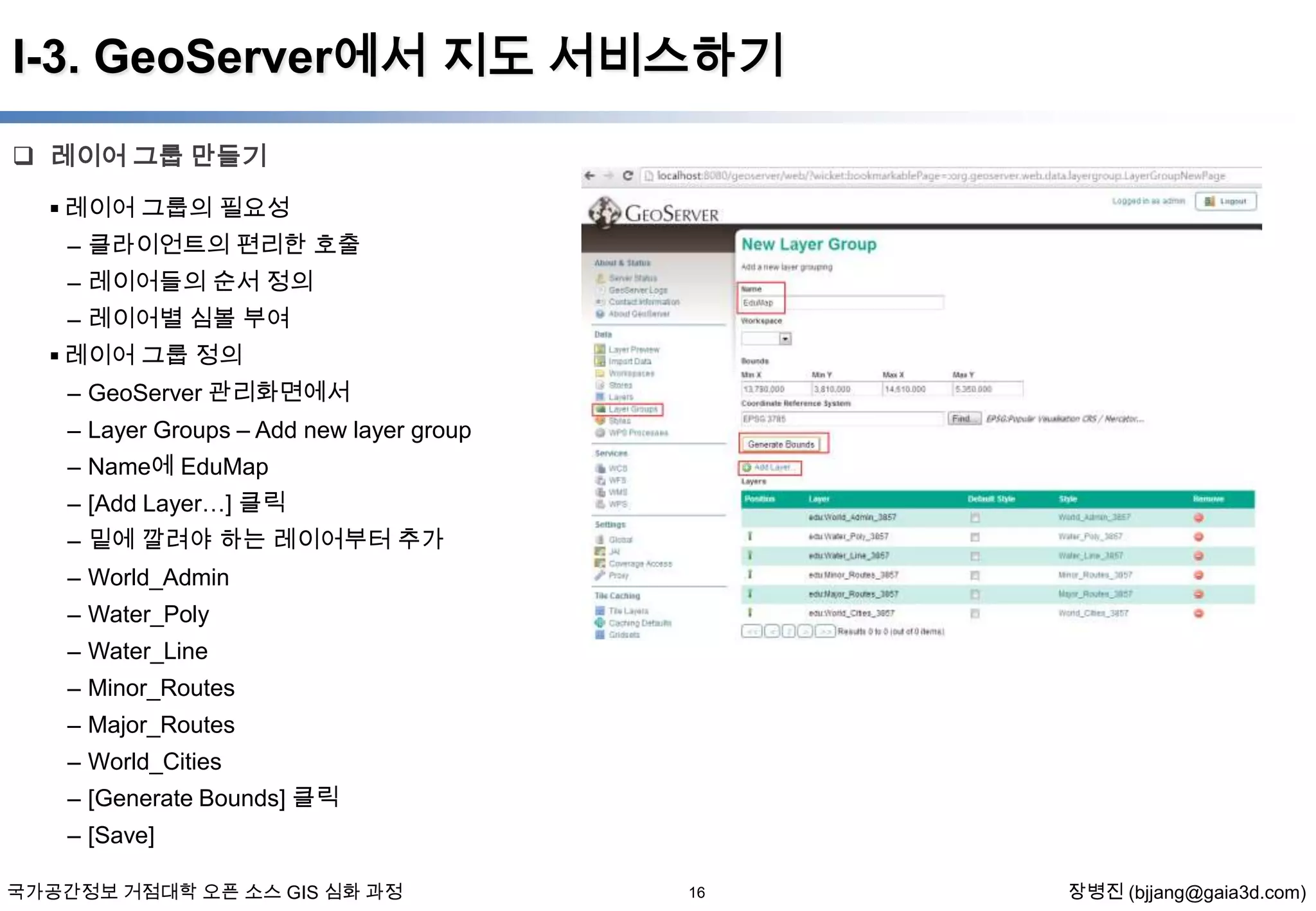 I-3. GeoServer에서 지도 서비스하기
 레이어 그룹 만들기
 레이어 그룹의 필요성
– 클라이언트의 편리한 호출
– 레이어들의 순서 정의
– 레이어별 심볼 부여
 레이어 그룹 정의
– GeoServer 관리화면에서
– Layer Groups – Add new layer group
– Name에 EduMap

– [Add Layer…] 클릭
– 밑에 깔려야 하는 레이어부터 추가
– World_Admin
– Water_Poly
– Water_Line
– Minor_Routes
– Major_Routes
– World_Cities
– [Generate Bounds] 클릭
– [Save]
국가공간정보 거점대학 오픈 소스 GIS 심화 과정

16

장병진 (bjjang@gaia3d.com)

 