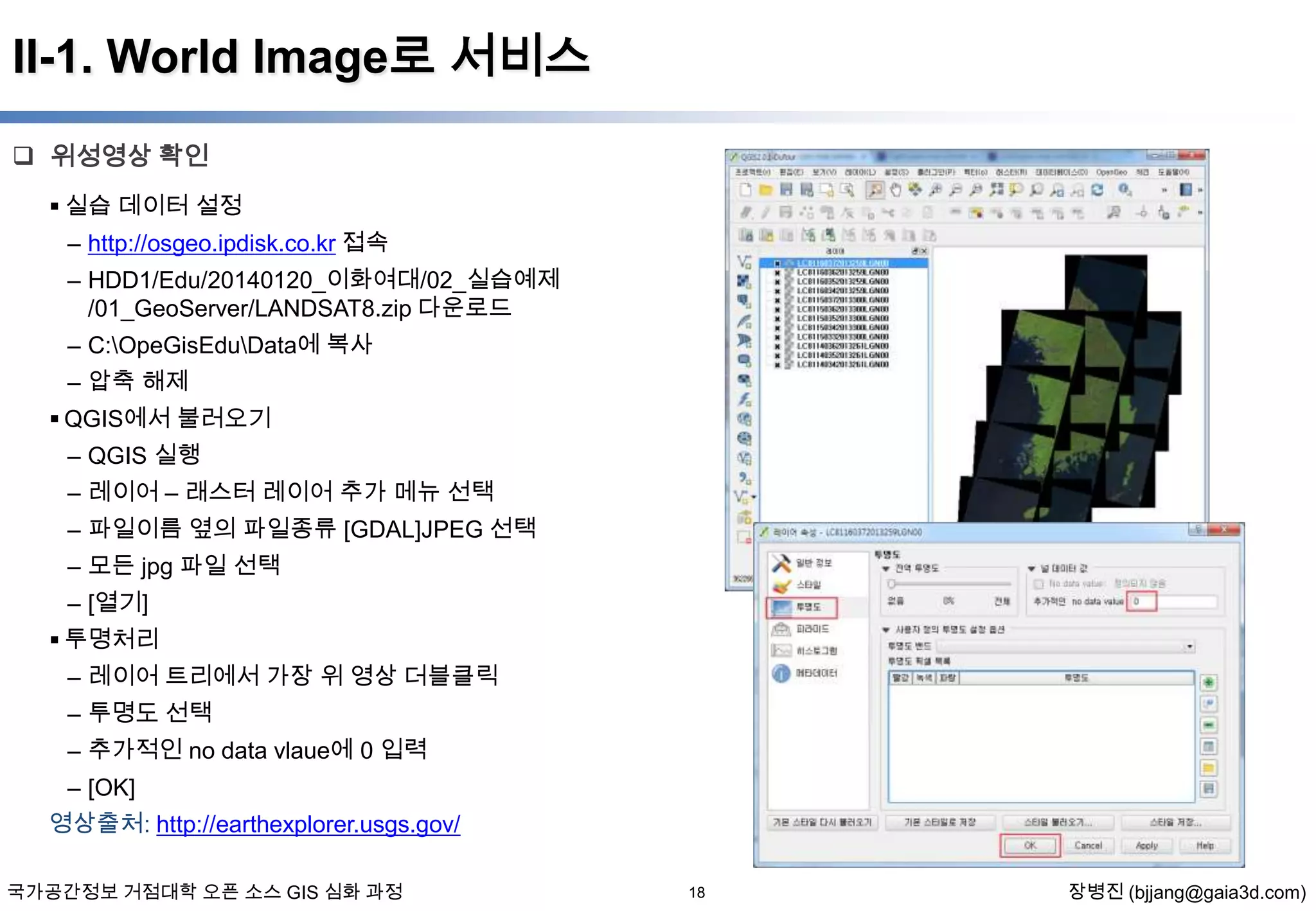 II-1. World Image로 서비스
 위성영상 확인
 실습 데이터 설정
– http://osgeo.ipdisk.co.kr 접속
– HDD1/Edu/20140120_이화여대/02_실습예제
/01_GeoServer/LANDSAT8.zip 다운로드
– C:OpeGisEduData에 복사
– 압축 해제
 QGIS에서 불러오기
– QGIS 실행
– 레이어 – 래스터 레이어 추가 메뉴 선택
– 파일이름 옆의 파일종류 [GDAL]JPEG 선택
– 모든 jpg 파일 선택
– [열기]
 투명처리
– 레이어 트리에서 가장 위 영상 더블클릭

– 투명도 선택
– 추가적인 no data vlaue에 0 입력
– [OK]
영상출처: http://earthexplorer.usgs.gov/
국가공간정보 거점대학 오픈 소스 GIS 심화 과정

18

장병진 (bjjang@gaia3d.com)

 