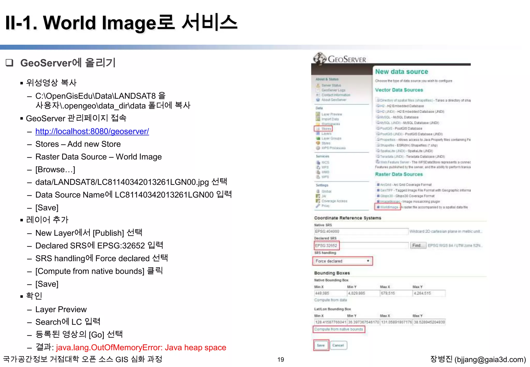 II-1. World Image로 서비스
 GeoServer에 올리기
 위성영상 복사
– C:OpenGisEduDataLANDSAT8 을
사용자.opengeodata_dirdata 폴더에 복사

 GeoServer 관리페이지 접속
– http://localhost:8080/geoserver/
– Stores – Add new Store
– Raster Data Source – World Image
– [Browse…]
– data/LANDSAT8/LC81140342013261LGN00.jpg 선택
– Data Source Name에 LC81140342013261LGN00 입력
– [Save]
 레이어 추가
– New Layer에서 [Publish] 선택
– Declared SRS에 EPSG:32652 입력
– SRS handling에 Force declared 선택
– [Compute from native bounds] 클릭

– [Save]
 확인
– Layer Preview
– Search에 LC 입력
– 등록된 영상의 [Go] 선택
– 결과: java.lang.OutOfMemoryError: Java heap space
국가공간정보 거점대학 오픈 소스 GIS 심화 과정

19

장병진 (bjjang@gaia3d.com)

 
