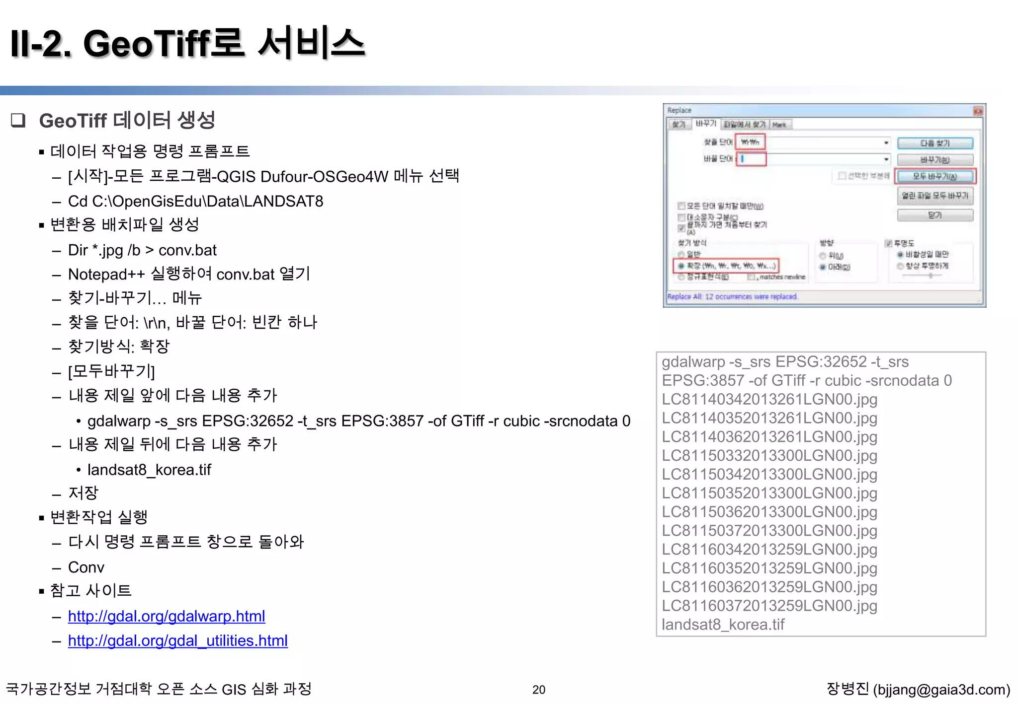 II-2. GeoTiff로 서비스
 GeoTiff 데이터 생성
 데이터 작업용 명령 프롬프트
– [시작]-모든 프로그램-QGIS Dufour-OSGeo4W 메뉴 선택
– Cd C:OpenGisEduDataLANDSAT8
 변환용 배치파일 생성
– Dir *.jpg /b > conv.bat
– Notepad++ 실행하여 conv.bat 열기
– 찾기-바꾸기… 메뉴
– 찾을 단어: rn, 바꿀 단어: 빈칸 하나
– 찾기방식: 확장
– [모두바꾸기]
– 내용 제일 앞에 다음 내용 추가
• gdalwarp -s_srs EPSG:32652 -t_srs EPSG:3857 -of GTiff -r cubic -srcnodata 0
– 내용 제일 뒤에 다음 내용 추가
• landsat8_korea.tif
– 저장
 변환작업 실행
– 다시 명령 프롬프트 창으로 돌아와
– Conv

 참고 사이트
– http://gdal.org/gdalwarp.html
– http://gdal.org/gdal_utilities.html
국가공간정보 거점대학 오픈 소스 GIS 심화 과정

20

gdalwarp -s_srs EPSG:32652 -t_srs
EPSG:3857 -of GTiff -r cubic -srcnodata 0
LC81140342013261LGN00.jpg
LC81140352013261LGN00.jpg
LC81140362013261LGN00.jpg
LC81150332013300LGN00.jpg
LC81150342013300LGN00.jpg
LC81150352013300LGN00.jpg
LC81150362013300LGN00.jpg
LC81150372013300LGN00.jpg
LC81160342013259LGN00.jpg
LC81160352013259LGN00.jpg
LC81160362013259LGN00.jpg
LC81160372013259LGN00.jpg
landsat8_korea.tif

장병진 (bjjang@gaia3d.com)

 