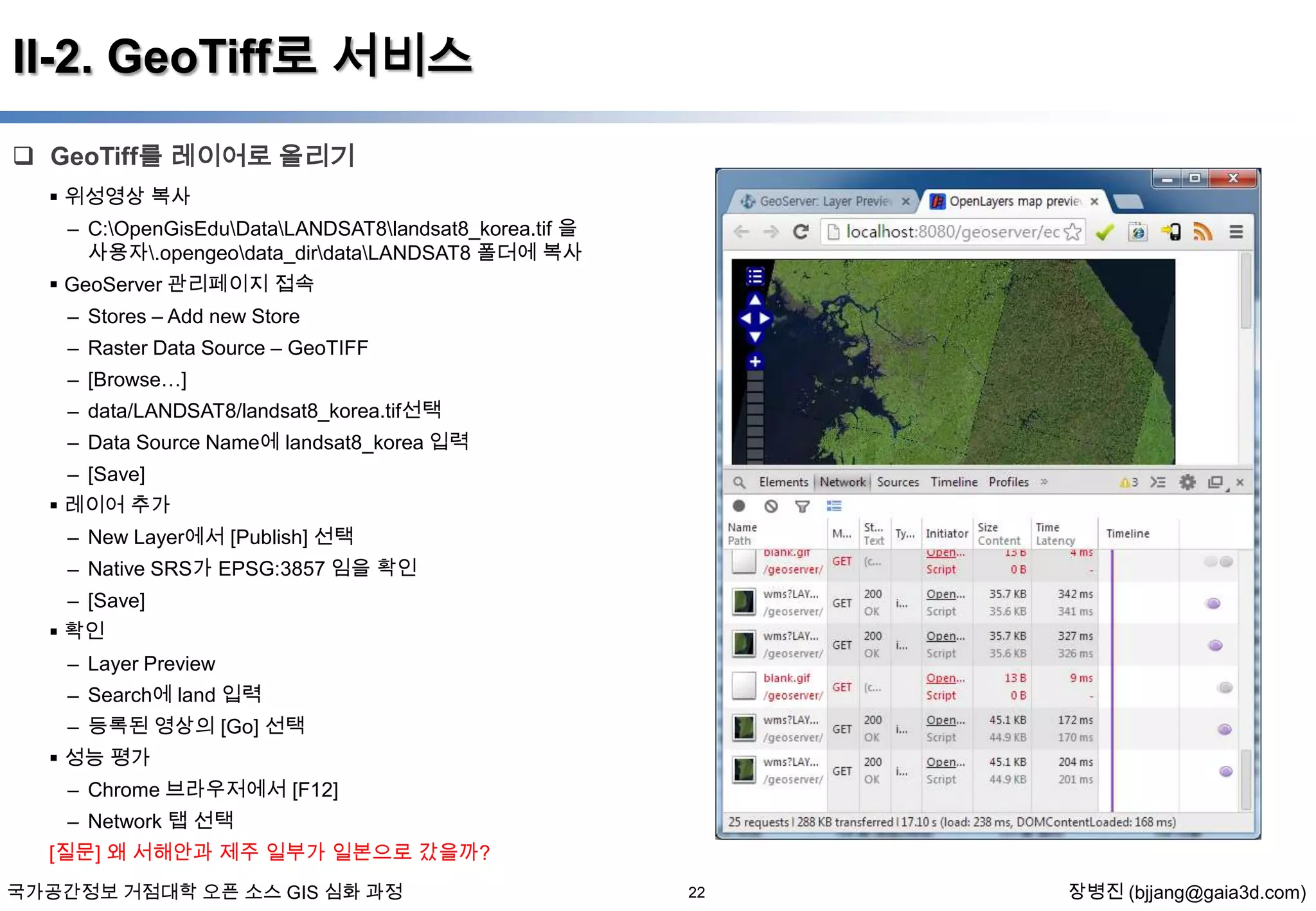 II-2. GeoTiff로 서비스
 GeoTiff를 레이어로 올리기
 위성영상 복사
– C:OpenGisEduDataLANDSAT8landsat8_korea.tif 을
사용자.opengeodata_dirdataLANDSAT8 폴더에 복사
 GeoServer 관리페이지 접속
– Stores – Add new Store

– Raster Data Source – GeoTIFF
– [Browse…]
– data/LANDSAT8/landsat8_korea.tif선택
– Data Source Name에 landsat8_korea 입력
– [Save]
 레이어 추가
– New Layer에서 [Publish] 선택
– Native SRS가 EPSG:3857 임을 확인
– [Save]
 확인
– Layer Preview
– Search에 land 입력
– 등록된 영상의 [Go] 선택

 성능 평가
– Chrome 브라우저에서 [F12]
– Network 탭 선택
[질문] 왜 서해안과 제주 일부가 일본으로 갔을까?
국가공간정보 거점대학 오픈 소스 GIS 심화 과정

22

장병진 (bjjang@gaia3d.com)

 