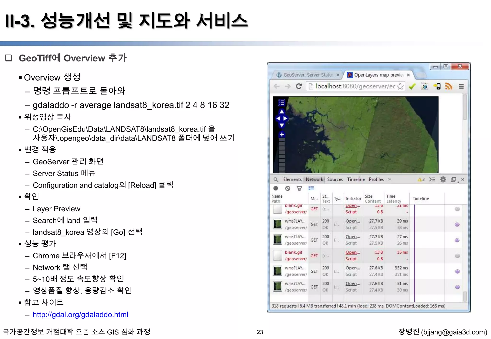 II-3. 성능개선 및 지도와 서비스
 GeoTiff에 Overview 추가
 Overview 생성
– 명령 프롬프트로 돌아와

– gdaladdo -r average landsat8_korea.tif 2 4 8 16 32
 위성영상 복사
– C:OpenGisEduDataLANDSAT8landsat8_korea.tif 을
사용자.opengeodata_dirdataLANDSAT8 폴더에 덮어 쓰기
 변경 적용
– GeoServer 관리 화면
– Server Status 메뉴
– Configuration and catalog의 [Reload] 클릭
 확인
– Layer Preview
– Search에 land 입력
– landsat8_korea 영상의 [Go] 선택
 성능 평가
– Chrome 브라우저에서 [F12]
– Network 탭 선택
– 5~10배 정도 속도향상 확인
– 영상품질 향상, 용량감소 확인
 참고 사이트
– http://gdal.org/gdaladdo.html
국가공간정보 거점대학 오픈 소스 GIS 심화 과정

23

장병진 (bjjang@gaia3d.com)

 