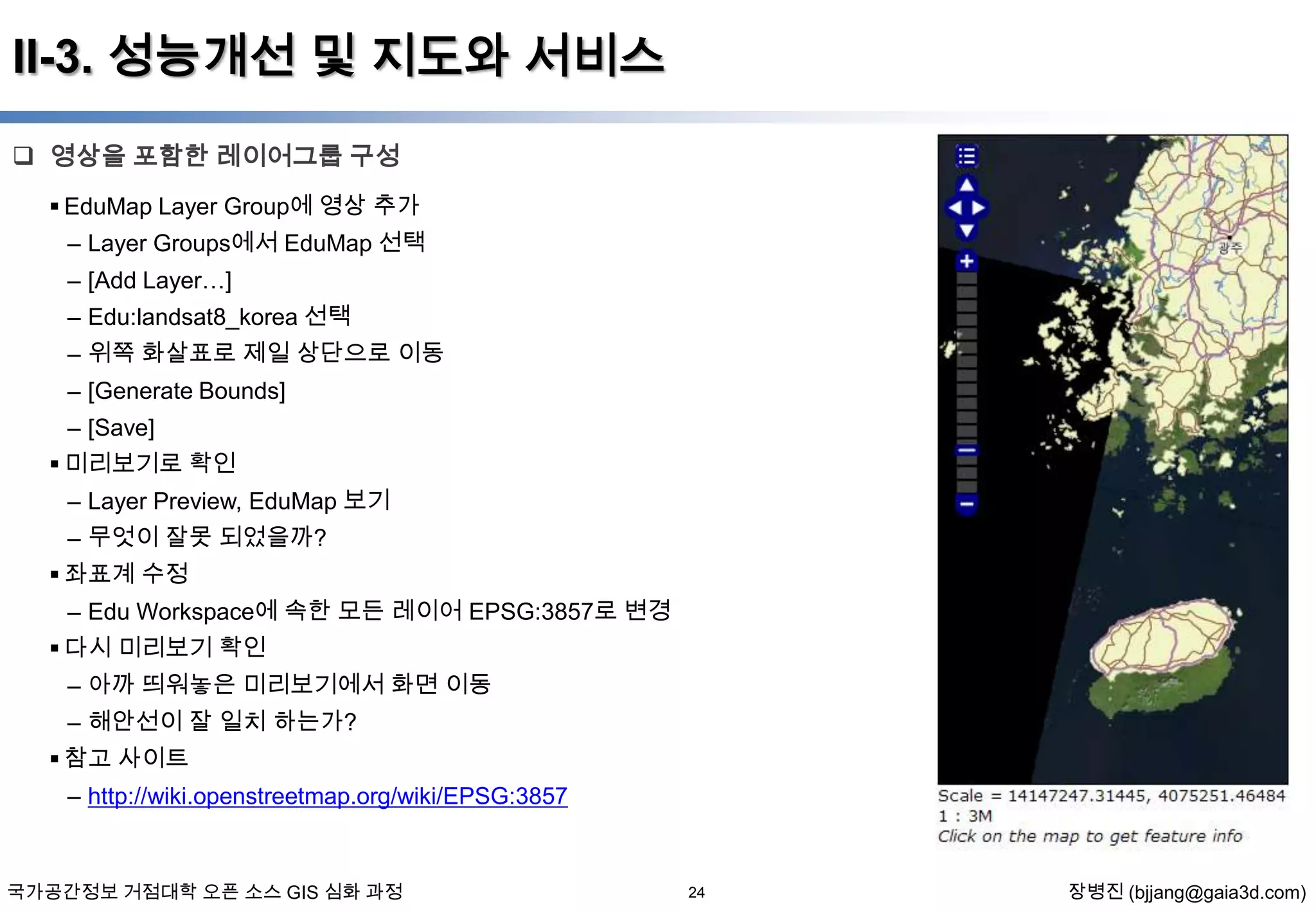 II-3. 성능개선 및 지도와 서비스
 영상을 포함한 레이어그룹 구성
 EduMap Layer Group에 영상 추가
– Layer Groups에서 EduMap 선택
– [Add Layer…]
– Edu:landsat8_korea 선택
– 위쪽 화살표로 제일 상단으로 이동
– [Generate Bounds]
– [Save]
 미리보기로 확인

– Layer Preview, EduMap 보기
– 무엇이 잘못 되었을까?
 좌표계 수정
– Edu Workspace에 속한 모든 레이어 EPSG:3857로 변경
 다시 미리보기 확인
– 아까 띄워놓은 미리보기에서 화면 이동
– 해안선이 잘 일치 하는가?
 참고 사이트
– http://wiki.openstreetmap.org/wiki/EPSG:3857

국가공간정보 거점대학 오픈 소스 GIS 심화 과정

24

장병진 (bjjang@gaia3d.com)

 