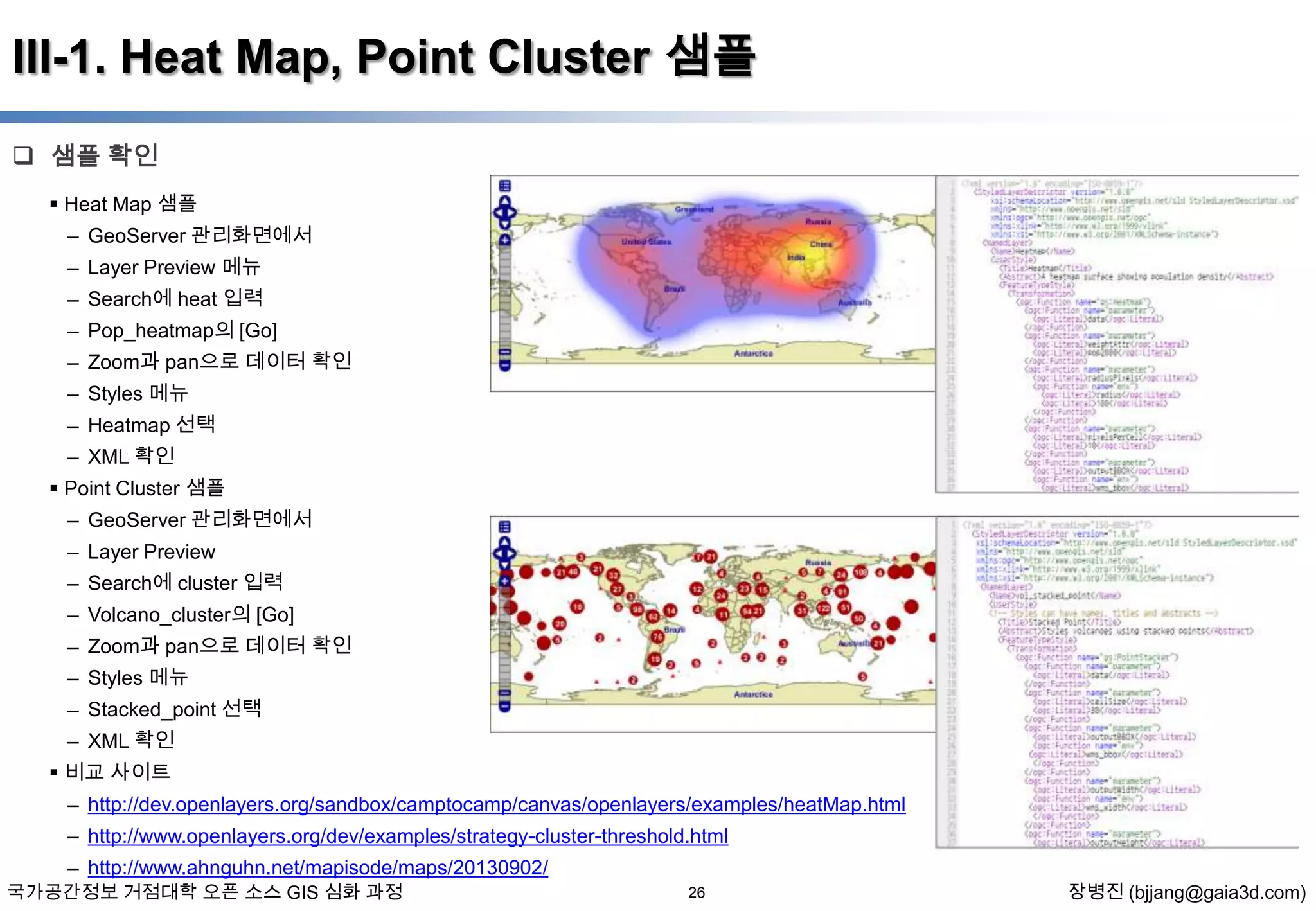 III-1. Heat Map, Point Cluster 샘플
 샘플 확인
 Heat Map 샘플

– GeoServer 관리화면에서
– Layer Preview 메뉴
– Search에 heat 입력
– Pop_heatmap의 [Go]
– Zoom과 pan으로 데이터 확인
– Styles 메뉴
– Heatmap 선택
– XML 확인
 Point Cluster 샘플
– GeoServer 관리화면에서
– Layer Preview
– Search에 cluster 입력
– Volcano_cluster의 [Go]

– Zoom과 pan으로 데이터 확인
– Styles 메뉴
– Stacked_point 선택
– XML 확인
 비교 사이트
– http://dev.openlayers.org/sandbox/camptocamp/canvas/openlayers/examples/heatMap.html
– http://www.openlayers.org/dev/examples/strategy-cluster-threshold.html
– http://www.ahnguhn.net/mapisode/maps/20130902/

국가공간정보 거점대학 오픈 소스 GIS 심화 과정

26

장병진 (bjjang@gaia3d.com)

 