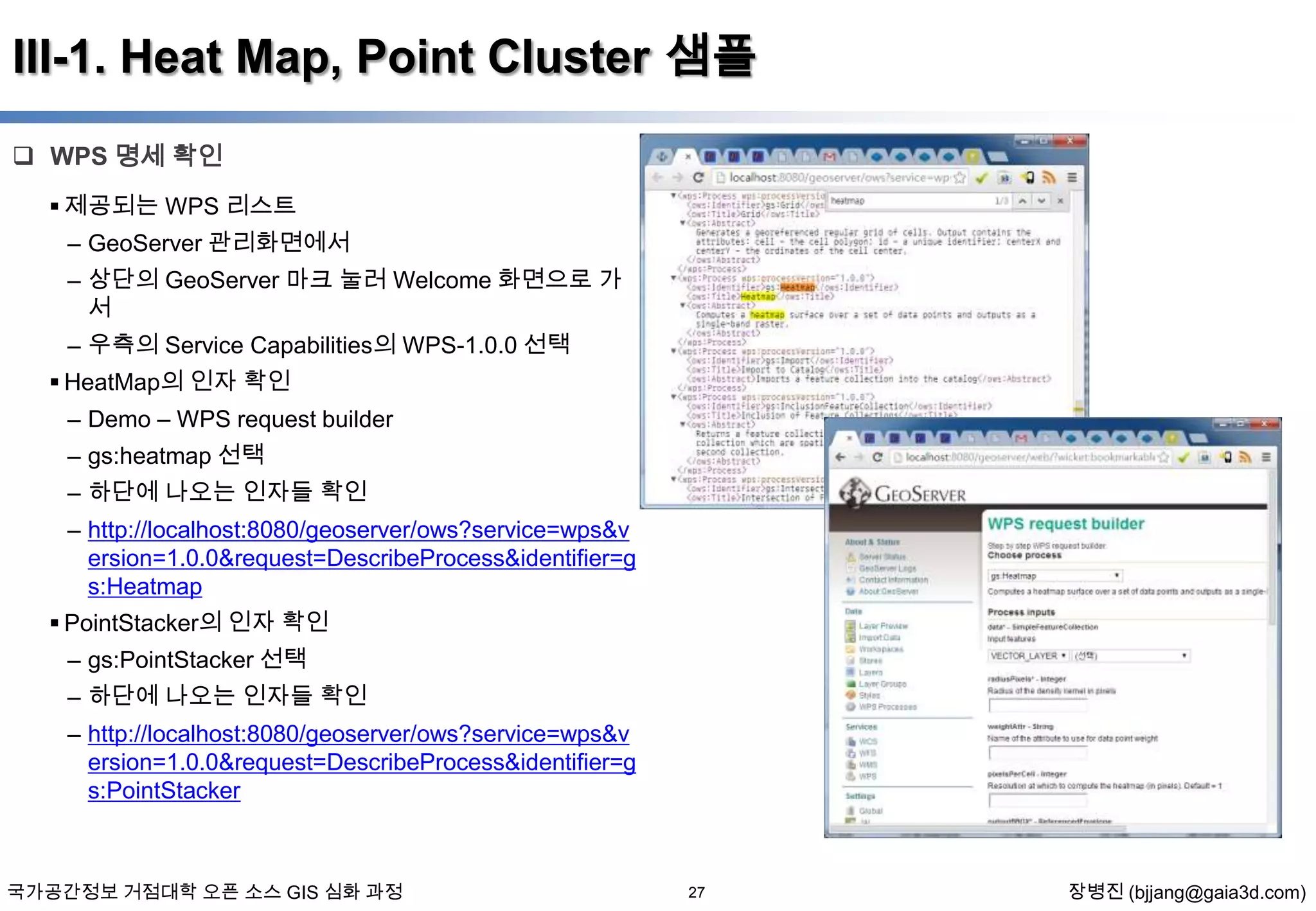III-1. Heat Map, Point Cluster 샘플
 WPS 명세 확인
 제공되는 WPS 리스트
– GeoServer 관리화면에서
– 상단의 GeoServer 마크 눌러 Welcome 화면으로 가
서
– 우측의 Service Capabilities의 WPS-1.0.0 선택
 HeatMap의 인자 확인
– Demo – WPS request builder
– gs:heatmap 선택
– 하단에 나오는 인자들 확인
– http://localhost:8080/geoserver/ows?service=wps&v
ersion=1.0.0&request=DescribeProcess&identifier=g
s:Heatmap
 PointStacker의 인자 확인
– gs:PointStacker 선택
– 하단에 나오는 인자들 확인
– http://localhost:8080/geoserver/ows?service=wps&v
ersion=1.0.0&request=DescribeProcess&identifier=g
s:PointStacker

국가공간정보 거점대학 오픈 소스 GIS 심화 과정

27

장병진 (bjjang@gaia3d.com)

 
