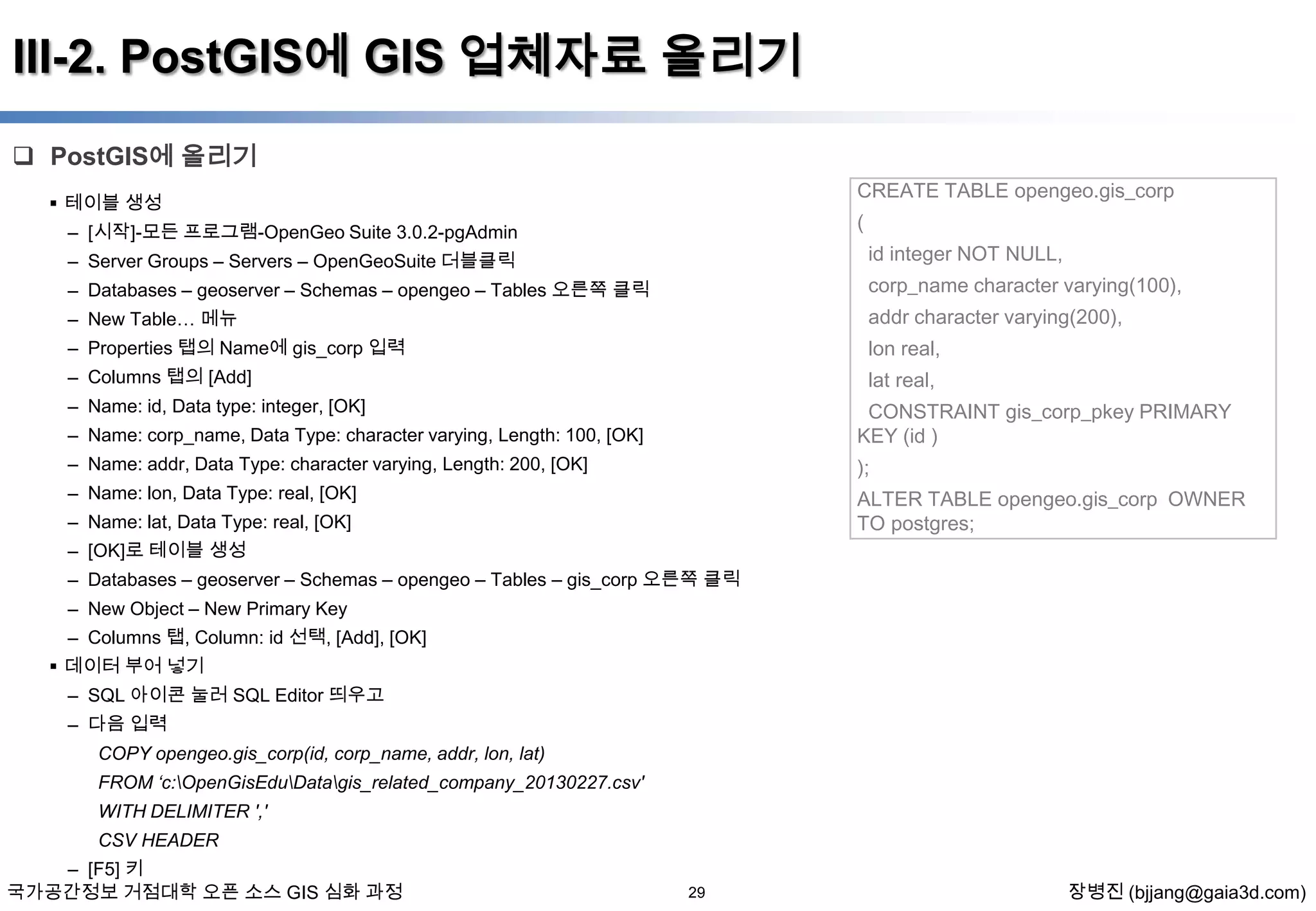 III-2. PostGIS에 GIS 업체자료 올리기
 PostGIS에 올리기
CREATE TABLE opengeo.gis_corp

 테이블 생성

(

– [시작]-모든 프로그램-OpenGeo Suite 3.0.2-pgAdmin

id integer NOT NULL,

– Server Groups – Servers – OpenGeoSuite 더블클릭

– Databases – geoserver – Schemas – opengeo – Tables 오른쪽 클릭

corp_name character varying(100),

– New Table… 메뉴

addr character varying(200),

– Properties 탭의 Name에 gis_corp 입력

lon real,

– Columns 탭의 [Add]

lat real,

– Name: id, Data type: integer, [OK]
– Name: corp_name, Data Type: character varying, Length: 100, [OK]

CONSTRAINT gis_corp_pkey PRIMARY
KEY (id )

– Name: addr, Data Type: character varying, Length: 200, [OK]

);

– Name: lon, Data Type: real, [OK]

ALTER TABLE opengeo.gis_corp OWNER
TO postgres;

– Name: lat, Data Type: real, [OK]
– [OK]로 테이블 생성
– Databases – geoserver – Schemas – opengeo – Tables – gis_corp 오른쪽 클릭
– New Object – New Primary Key
– Columns 탭, Column: id 선택, [Add], [OK]
 데이터 부어 넣기
– SQL 아이콘 눌러 SQL Editor 띄우고
– 다음 입력
COPY opengeo.gis_corp(id, corp_name, addr, lon, lat)
FROM „c:OpenGisEduDatagis_related_company_20130227.csv'
WITH DELIMITER ','
CSV HEADER
– [F5] 키
국가공간정보 거점대학 오픈 소스 GIS 심화 과정

29

장병진 (bjjang@gaia3d.com)

 