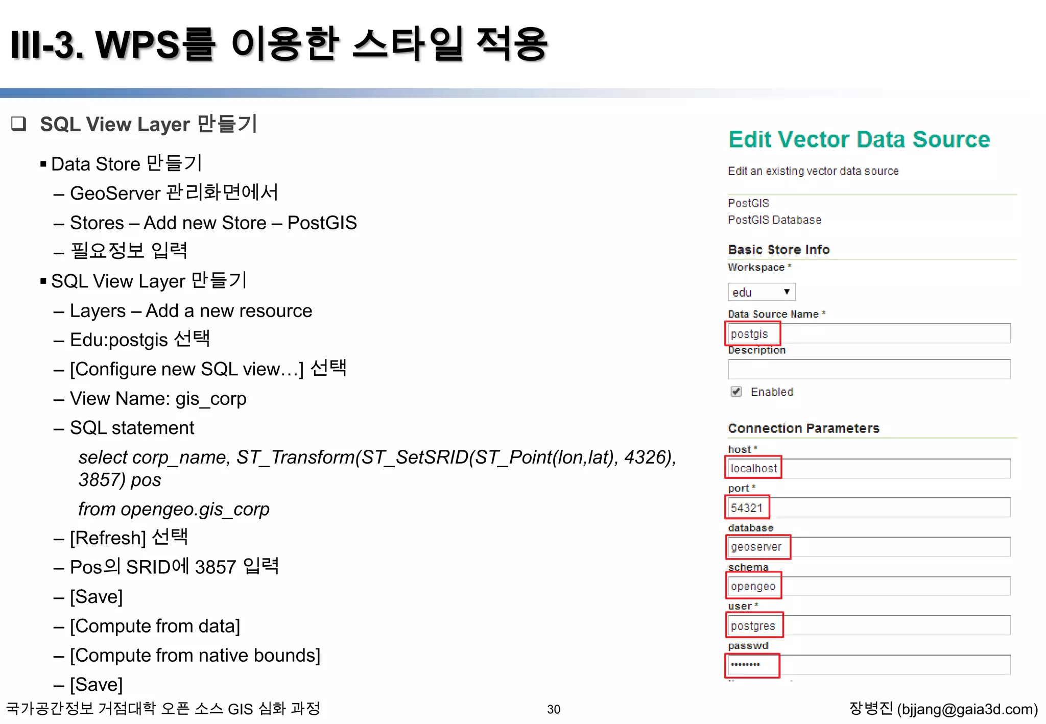 III-3. WPS를 이용한 스타일 적용
 SQL View Layer 만들기
 Data Store 만들기
– GeoServer 관리화면에서
– Stores – Add new Store – PostGIS
– 필요정보 입력
 SQL View Layer 만들기
– Layers – Add a new resource
– Edu:postgis 선택
– [Configure new SQL view…] 선택
– View Name: gis_corp
– SQL statement
select corp_name, ST_Transform(ST_SetSRID(ST_Point(lon,lat), 4326),
3857) pos
from opengeo.gis_corp
– [Refresh] 선택
– Pos의 SRID에 3857 입력
– [Save]
– [Compute from data]
– [Compute from native bounds]
– [Save]
국가공간정보 거점대학 오픈 소스 GIS 심화 과정

30

장병진 (bjjang@gaia3d.com)

 