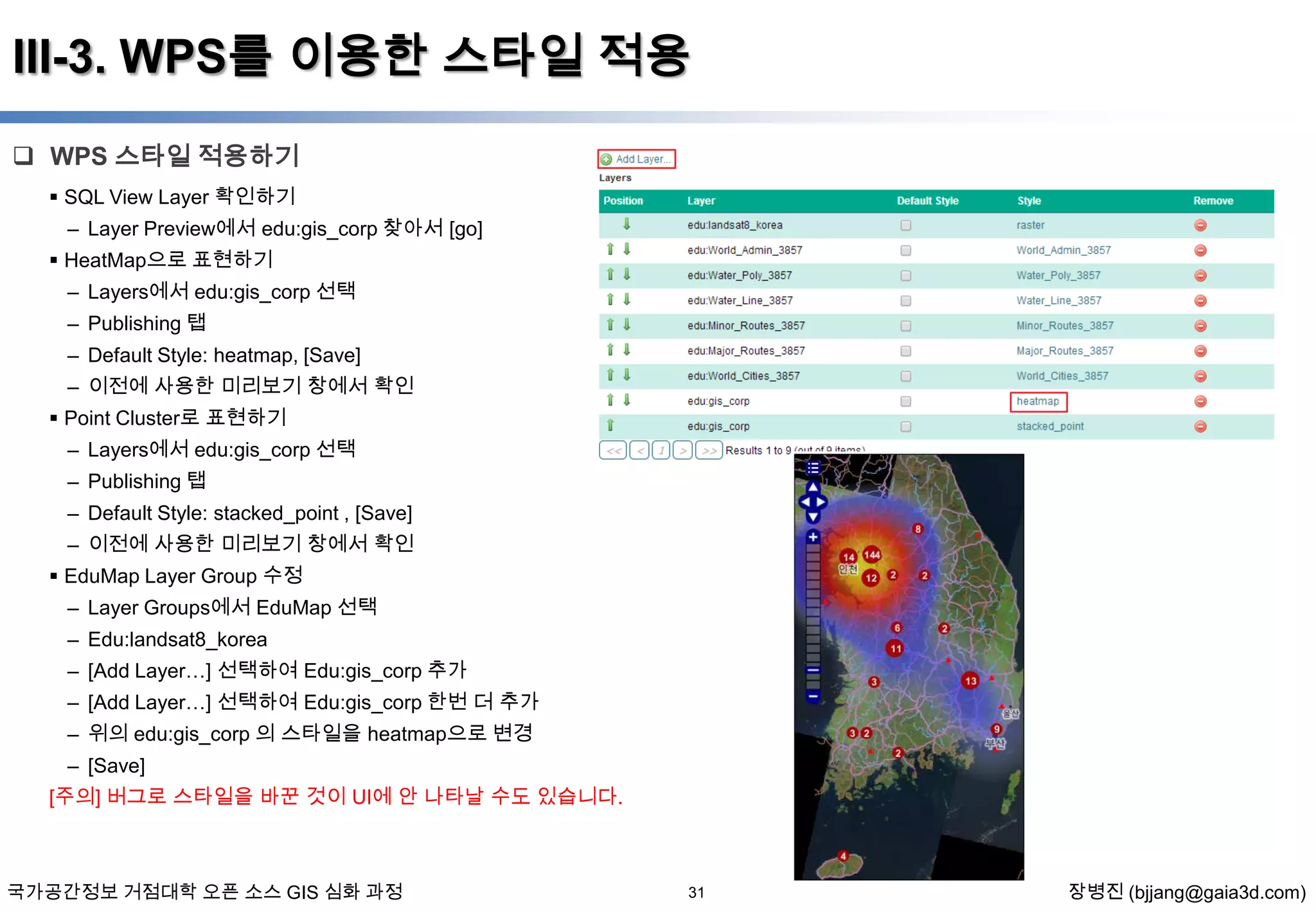 III-3. WPS를 이용한 스타일 적용
 WPS 스타일 적용하기
 SQL View Layer 확인하기
– Layer Preview에서 edu:gis_corp 찾아서 [go]
 HeatMap으로 표현하기
– Layers에서 edu:gis_corp 선택
– Publishing 탭

– Default Style: heatmap, [Save]
– 이전에 사용한 미리보기 창에서 확인
 Point Cluster로 표현하기
– Layers에서 edu:gis_corp 선택
– Publishing 탭
– Default Style: stacked_point , [Save]
– 이전에 사용한 미리보기 창에서 확인
 EduMap Layer Group 수정
– Layer Groups에서 EduMap 선택
– Edu:landsat8_korea
– [Add Layer…] 선택하여 Edu:gis_corp 추가
– [Add Layer…] 선택하여 Edu:gis_corp 한번 더 추가
– 위의 edu:gis_corp 의 스타일을 heatmap으로 변경

– [Save]
[주의] 버그로 스타일을 바꾼 것이 UI에 안 나타날 수도 있습니다.

국가공간정보 거점대학 오픈 소스 GIS 심화 과정

31

장병진 (bjjang@gaia3d.com)

 