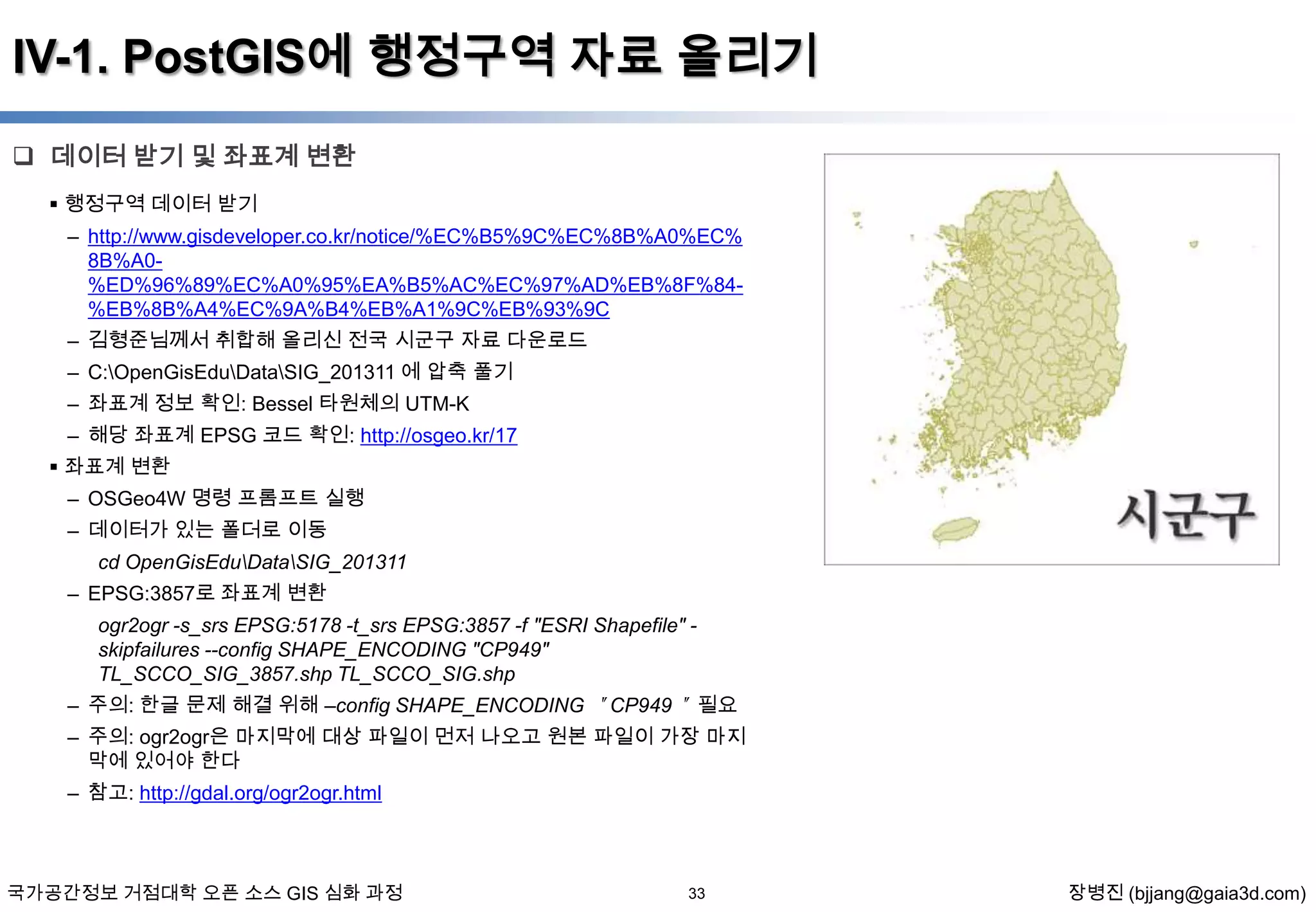IV-1. PostGIS에 행정구역 자료 올리기
 데이터 받기 및 좌표계 변환
 행정구역 데이터 받기

– http://www.gisdeveloper.co.kr/notice/%EC%B5%9C%EC%8B%A0%EC%
8B%A0%ED%96%89%EC%A0%95%EA%B5%AC%EC%97%AD%EB%8F%84%EB%8B%A4%EC%9A%B4%EB%A1%9C%EB%93%9C
– 김형준님께서 취합해 올리신 전국 시군구 자료 다운로드
– C:OpenGisEduDataSIG_201311 에 압축 풀기
– 좌표계 정보 확인: Bessel 타원체의 UTM-K

– 해당 좌표계 EPSG 코드 확인: http://osgeo.kr/17
 좌표계 변환
– OSGeo4W 명령 프롬프트 실행
– 데이터가 있는 폴더로 이동
cd OpenGisEduDataSIG_201311
– EPSG:3857로 좌표계 변환
ogr2ogr -s_srs EPSG:5178 -t_srs EPSG:3857 -f "ESRI Shapefile" skipfailures --config SHAPE_ENCODING "CP949"
TL_SCCO_SIG_3857.shp TL_SCCO_SIG.shp
– 주의: 한글 문제 해결 위해 –config SHAPE_ENCODING ＂CP949＂ 필요
– 주의: ogr2ogr은 마지막에 대상 파일이 먼저 나오고 원본 파일이 가장 마지
막에 있어야 한다
– 참고: http://gdal.org/ogr2ogr.html

국가공간정보 거점대학 오픈 소스 GIS 심화 과정

33

장병진 (bjjang@gaia3d.com)

 
