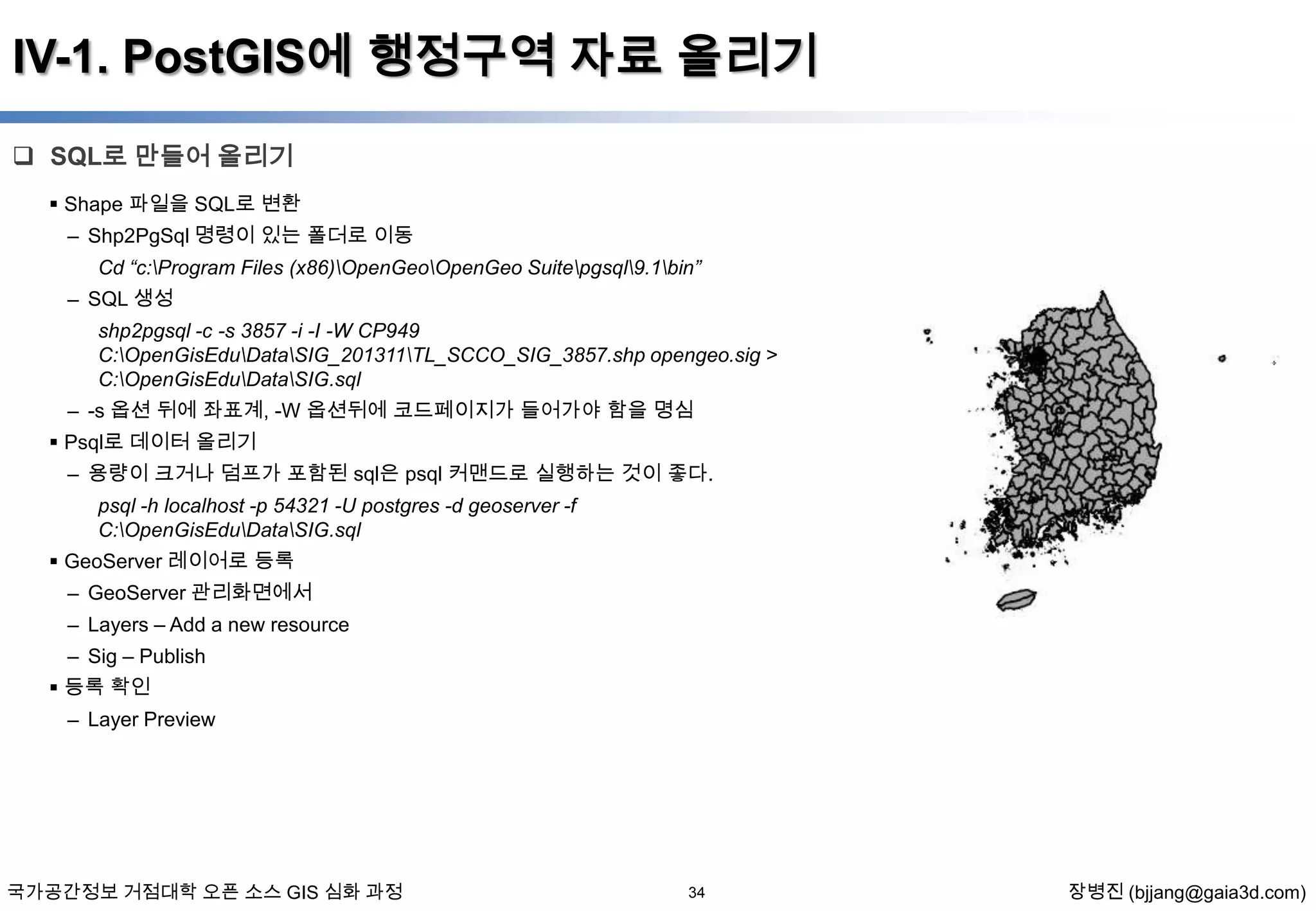 IV-1. PostGIS에 행정구역 자료 올리기
 SQL로 만들어 올리기
 Shape 파일을 SQL로 변환

– Shp2PgSql 명령이 있는 폴더로 이동
Cd “c:Program Files (x86)OpenGeoOpenGeo Suitepgsql9.1bin”
– SQL 생성
shp2pgsql -c -s 3857 -i -I -W CP949
C:OpenGisEduDataSIG_201311TL_SCCO_SIG_3857.shp opengeo.sig >
C:OpenGisEduDataSIG.sql
– -s 옵션 뒤에 좌표계, -W 옵션뒤에 코드페이지가 들어가야 함을 명심

 Psql로 데이터 올리기
– 용량이 크거나 덤프가 포함된 sql은 psql 커맨드로 실행하는 것이 좋다.
psql -h localhost -p 54321 -U postgres -d geoserver -f
C:OpenGisEduDataSIG.sql
 GeoServer 레이어로 등록
– GeoServer 관리화면에서
– Layers – Add a new resource
– Sig – Publish
 등록 확인
– Layer Preview

국가공간정보 거점대학 오픈 소스 GIS 심화 과정

34

장병진 (bjjang@gaia3d.com)

 