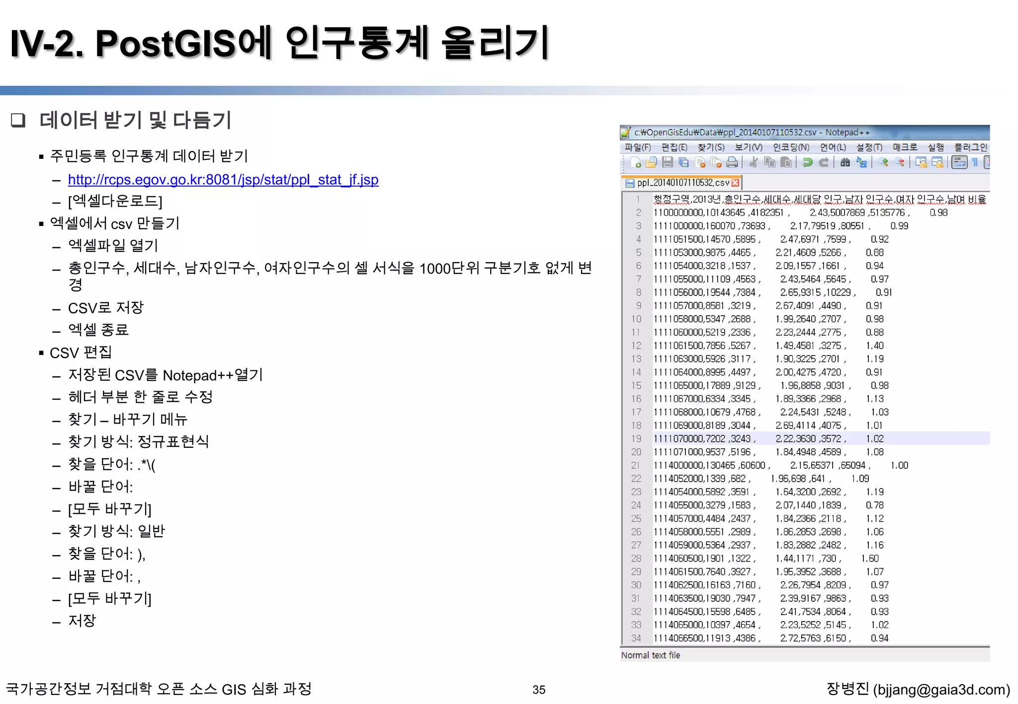 IV-2. PostGIS에 인구통계 올리기
 데이터 받기 및 다듬기
 주민등록 인구통계 데이터 받기

– http://rcps.egov.go.kr:8081/jsp/stat/ppl_stat_jf.jsp
– [엑셀다운로드]
 엑셀에서 csv 만들기
– 엑셀파일 열기
– 총인구수, 세대수, 남자인구수, 여자인구수의 셀 서식을 1000단위 구분기호 없게 변
경
– CSV로 저장
– 엑셀 종료
 CSV 편집
– 저장된 CSV를 Notepad++열기
– 헤더 부분 한 줄로 수정
– 찾기 – 바꾸기 메뉴
– 찾기 방식: 정규표현식
– 찾을 단어: .*(
– 바꿀 단어:
– [모두 바꾸기]
– 찾기 방식: 일반
– 찾을 단어: ),
– 바꿀 단어: ,
– [모두 바꾸기]
– 저장

국가공간정보 거점대학 오픈 소스 GIS 심화 과정

35

장병진 (bjjang@gaia3d.com)

 