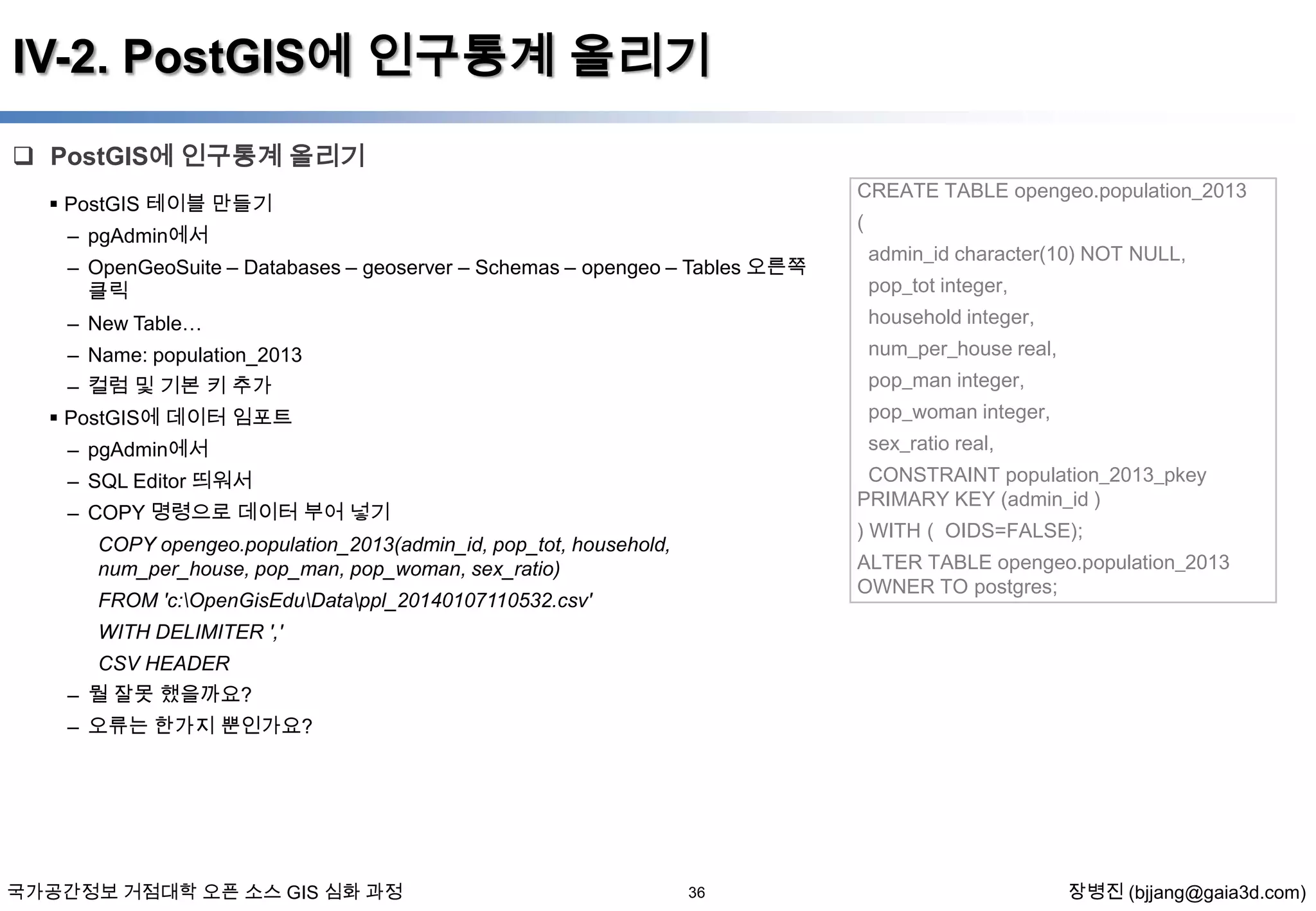 IV-2. PostGIS에 인구통계 올리기
 PostGIS에 인구통계 올리기
CREATE TABLE opengeo.population_2013

 PostGIS 테이블 만들기

(

– pgAdmin에서
– OpenGeoSuite – Databases – geoserver – Schemas – opengeo – Tables 오른쪽
클릭
– New Table…

admin_id character(10) NOT NULL,
pop_tot integer,
household integer,

num_per_house real,

– Name: population_2013

pop_man integer,

– 컬럼 및 기본 키 추가

pop_woman integer,

 PostGIS에 데이터 임포트

sex_ratio real,

– pgAdmin에서

CONSTRAINT population_2013_pkey
PRIMARY KEY (admin_id )

– SQL Editor 띄워서
– COPY 명령으로 데이터 부어 넣기

) WITH ( OIDS=FALSE);

COPY opengeo.population_2013(admin_id, pop_tot, household,
num_per_house, pop_man, pop_woman, sex_ratio)

ALTER TABLE opengeo.population_2013
OWNER TO postgres;

FROM 'c:OpenGisEduDatappl_20140107110532.csv'
WITH DELIMITER ','
CSV HEADER
– 뭘 잘못 했을까요?
– 오류는 한가지 뿐인가요?

국가공간정보 거점대학 오픈 소스 GIS 심화 과정

36

장병진 (bjjang@gaia3d.com)

 