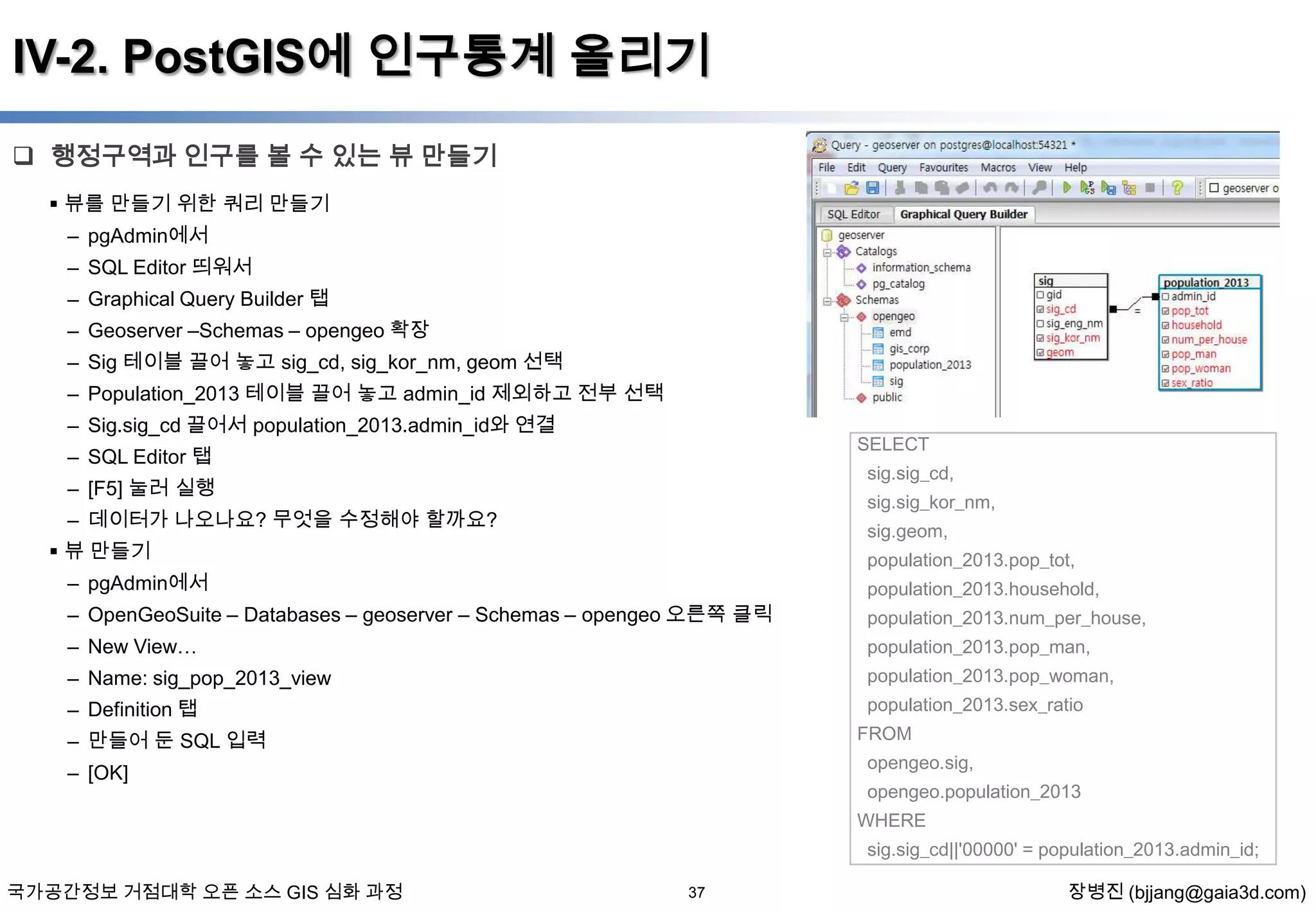 IV-2. PostGIS에 인구통계 올리기
 행정구역과 인구를 볼 수 있는 뷰 만들기
 뷰를 만들기 위한 쿼리 만들기

– pgAdmin에서
– SQL Editor 띄워서
– Graphical Query Builder 탭
– Geoserver –Schemas – opengeo 확장
– Sig 테이블 끌어 놓고 sig_cd, sig_kor_nm, geom 선택
– Population_2013 테이블 끌어 놓고 admin_id 제외하고 전부 선택
– Sig.sig_cd 끌어서 population_2013.admin_id와 연결

SELECT

– SQL Editor 탭

sig.sig_cd,

– [F5] 눌러 실행

sig.sig_kor_nm,

– 데이터가 나오나요? 무엇을 수정해야 할까요?

sig.geom,

 뷰 만들기

population_2013.pop_tot,

– pgAdmin에서

population_2013.household,

– OpenGeoSuite – Databases – geoserver – Schemas – opengeo 오른쪽 클릭

population_2013.num_per_house,

– New View…

population_2013.pop_man,

– Name: sig_pop_2013_view

population_2013.pop_woman,

– Definition 탭

population_2013.sex_ratio
FROM

– 만들어 둔 SQL 입력

opengeo.sig,

– [OK]

opengeo.population_2013
WHERE
sig.sig_cd||'00000' = population_2013.admin_id;

국가공간정보 거점대학 오픈 소스 GIS 심화 과정

37

장병진 (bjjang@gaia3d.com)

 