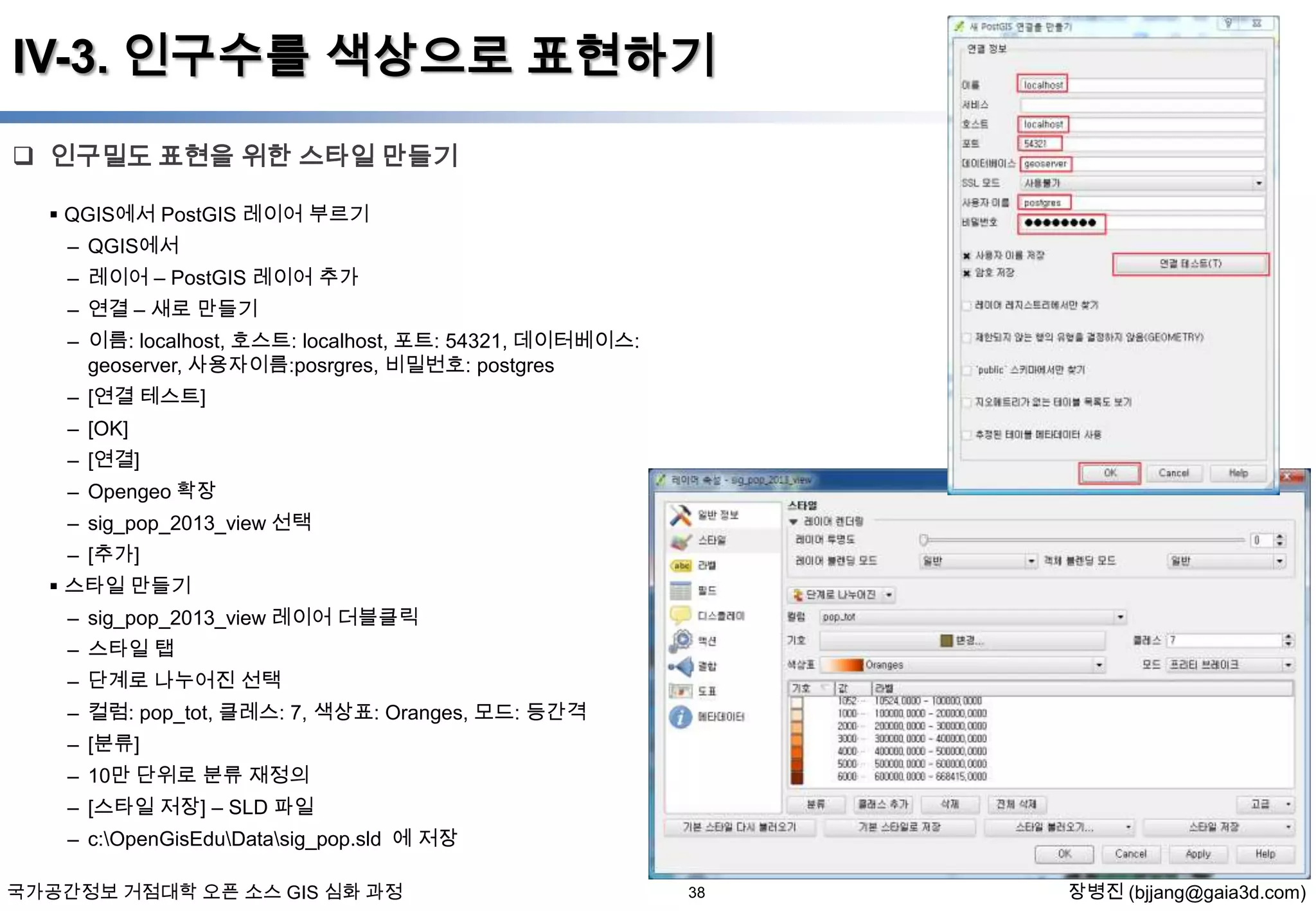 IV-3. 인구수를 색상으로 표현하기
 인구밀도 표현을 위한 스타일 만들기
 QGIS에서 PostGIS 레이어 부르기
– QGIS에서
– 레이어 – PostGIS 레이어 추가

– 연결 – 새로 만들기
– 이름: localhost, 호스트: localhost, 포트: 54321, 데이터베이스:
geoserver, 사용자이름:posrgres, 비밀번호: postgres
– [연결 테스트]
– [OK]
– [연결]
– Opengeo 확장

– sig_pop_2013_view 선택
– [추가]
 스타일 만들기
– sig_pop_2013_view 레이어 더블클릭
– 스타일 탭
– 단계로 나누어진 선택
– 컬럼: pop_tot, 클레스: 7, 색상표: Oranges, 모드: 등간격
– [분류]
– 10만 단위로 분류 재정의
– [스타일 저장] – SLD 파일
– c:OpenGisEduDatasig_pop.sld 에 저장
국가공간정보 거점대학 오픈 소스 GIS 심화 과정

38

장병진 (bjjang@gaia3d.com)

 
