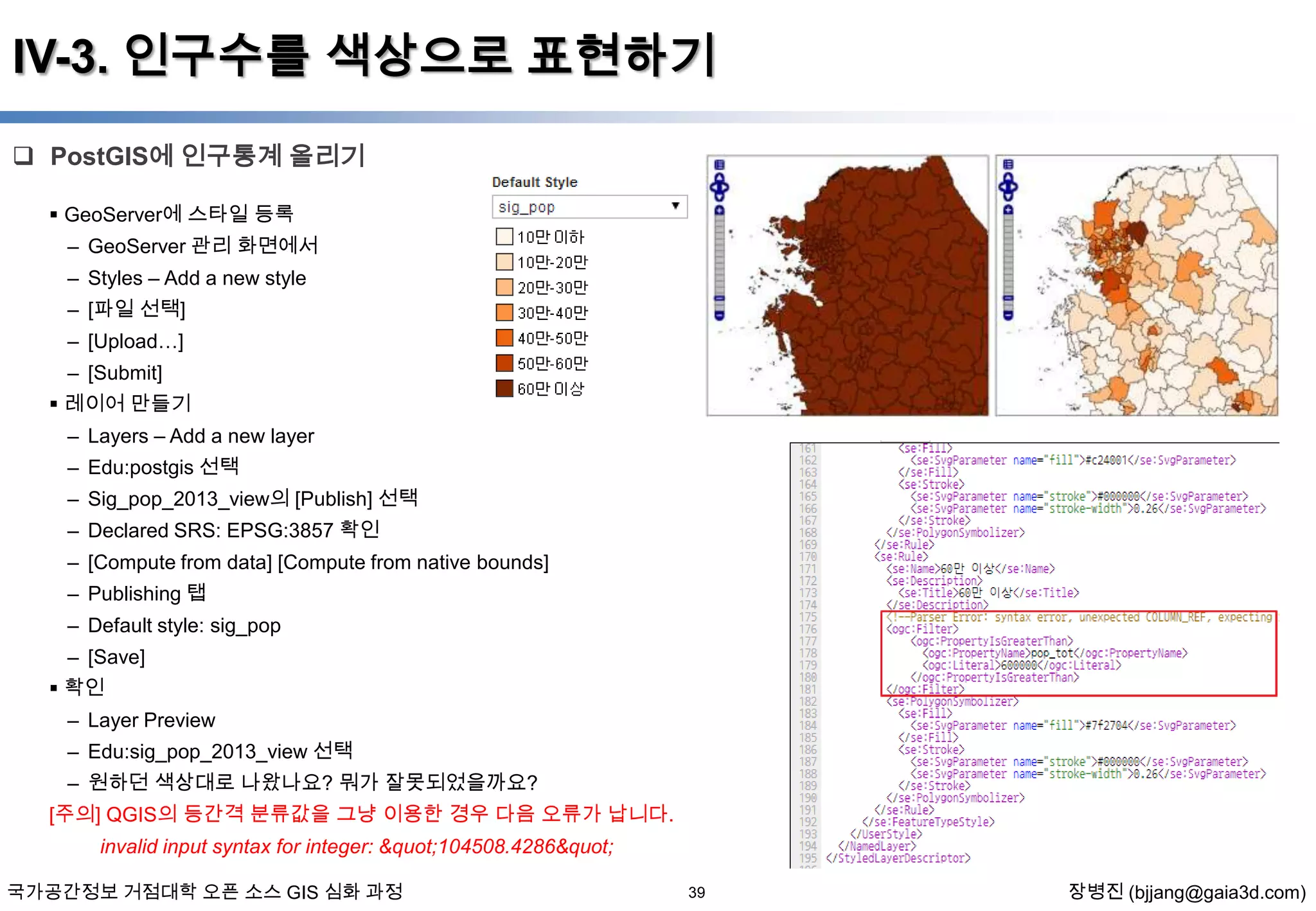 IV-3. 인구수를 색상으로 표현하기
 PostGIS에 인구통계 올리기
 GeoServer에 스타일 등록
– GeoServer 관리 화면에서
– Styles – Add a new style

– [파일 선택]
– [Upload…]
– [Submit]
 레이어 만들기
– Layers – Add a new layer
– Edu:postgis 선택
– Sig_pop_2013_view의 [Publish] 선택
– Declared SRS: EPSG:3857 확인
– [Compute from data] [Compute from native bounds]
– Publishing 탭
– Default style: sig_pop
– [Save]
 확인
– Layer Preview
– Edu:sig_pop_2013_view 선택
– 원하던 색상대로 나왔나요? 뭐가 잘못되었을까요?
[주의] QGIS의 등간격 분류값을 그냥 이용한 경우 다음 오류가 납니다.
invalid input syntax for integer: "104508.4286"
국가공간정보 거점대학 오픈 소스 GIS 심화 과정

39

장병진 (bjjang@gaia3d.com)

 