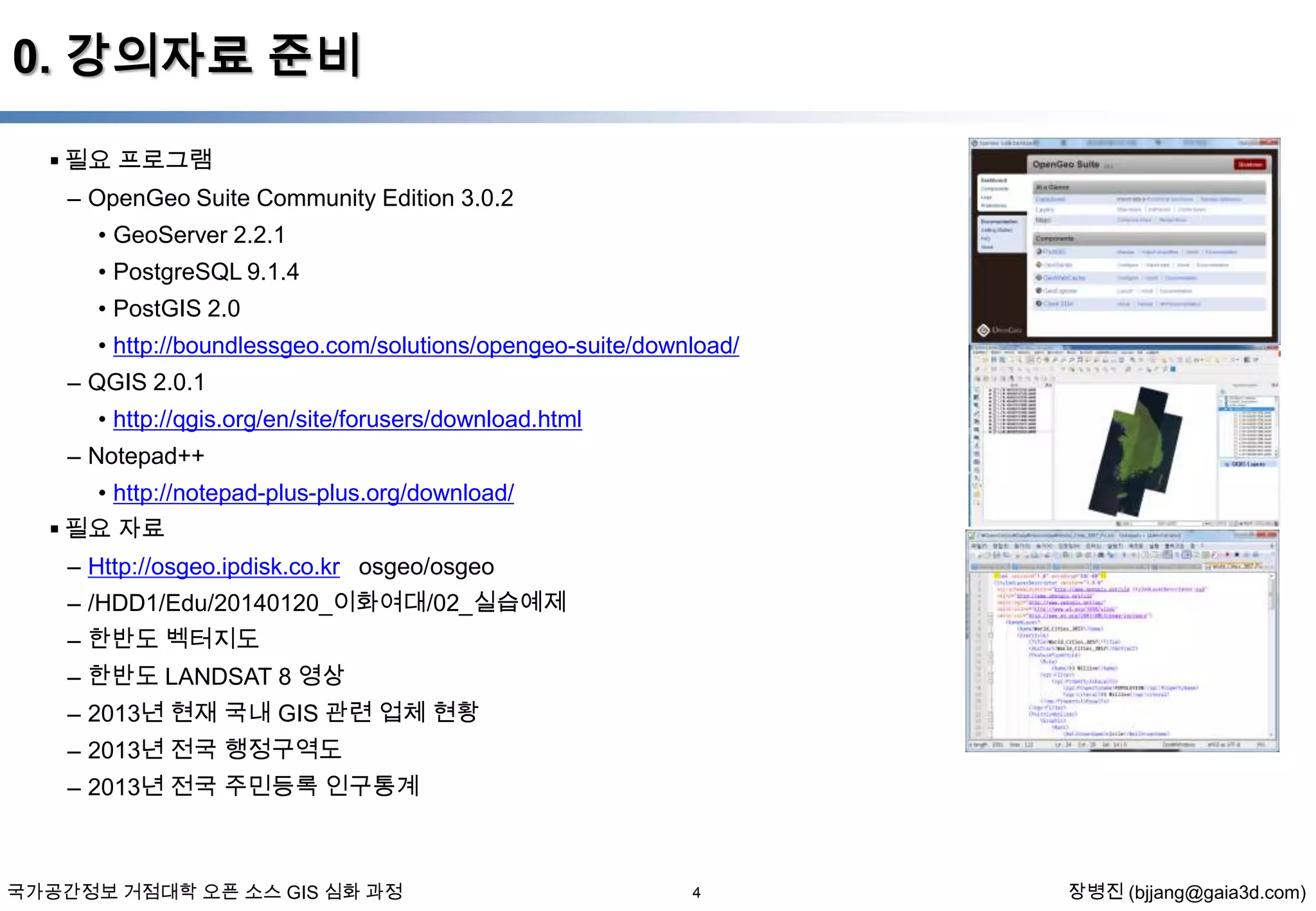 0. 강의자료 준비
 필요 프로그램
– OpenGeo Suite Community Edition 3.0.2
• GeoServer 2.2.1
• PostgreSQL 9.1.4
• PostGIS 2.0
• http://boundlessgeo.com/solutions/opengeo-suite/download/
– QGIS 2.0.1
• http://qgis.org/en/site/forusers/download.html

– Notepad++
• http://notepad-plus-plus.org/download/
 필요 자료
– Http://osgeo.ipdisk.co.kr osgeo/osgeo
– /HDD1/Edu/20140120_이화여대/02_실습예제
– 한반도 벡터지도
– 한반도 LANDSAT 8 영상
– 2013년 현재 국내 GIS 관련 업체 현황
– 2013년 전국 행정구역도
– 2013년 전국 주민등록 인구통계

국가공간정보 거점대학 오픈 소스 GIS 심화 과정

4

장병진 (bjjang@gaia3d.com)

 