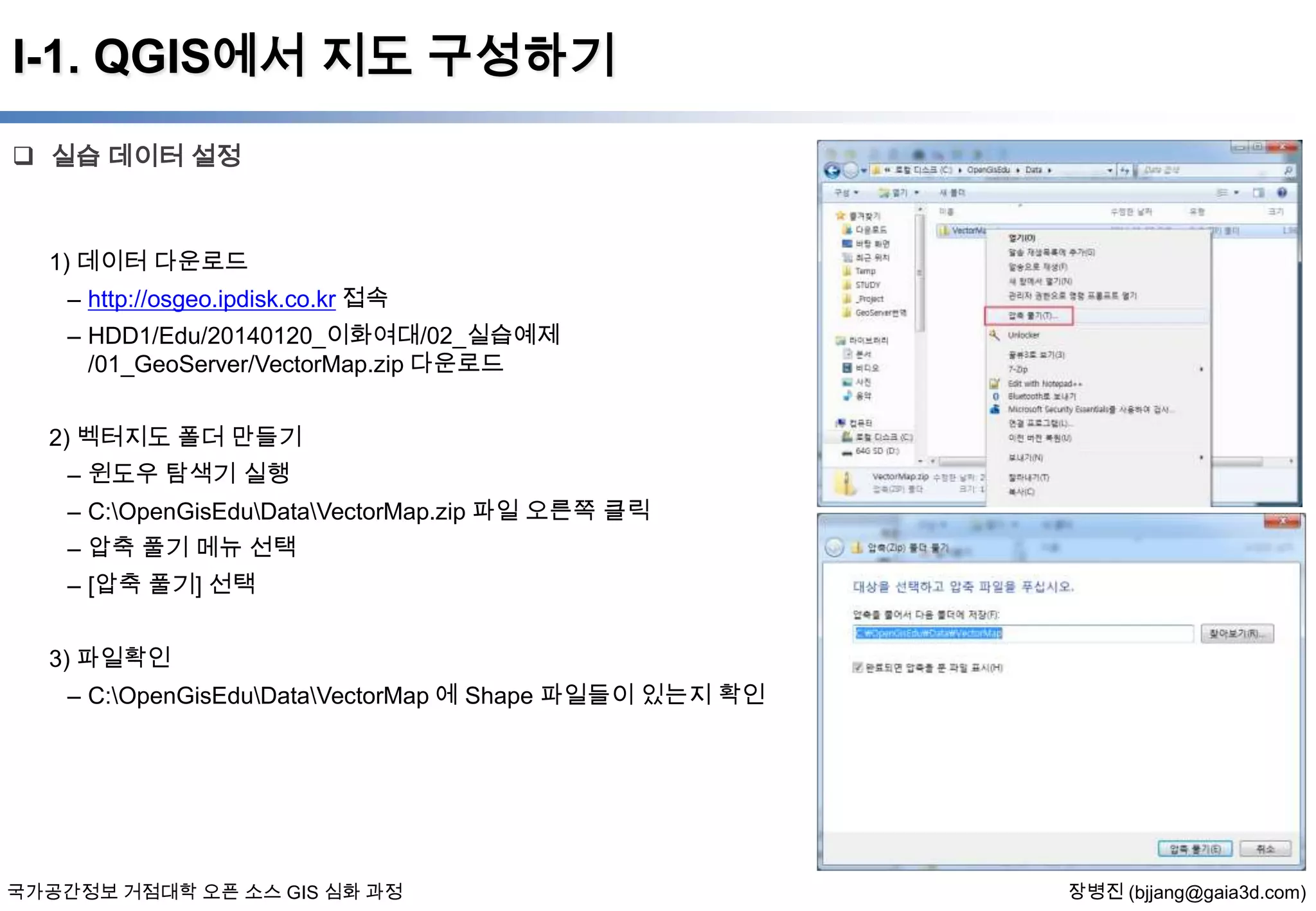 I-1. QGIS에서 지도 구성하기
 실습 데이터 설정

1) 데이터 다운로드

– http://osgeo.ipdisk.co.kr 접속
– HDD1/Edu/20140120_이화여대/02_실습예제
/01_GeoServer/VectorMap.zip 다운로드
2) 벡터지도 폴더 만들기
– 윈도우 탐색기 실행
– C:OpenGisEduDataVectorMap.zip 파일 오른쪽 클릭
– 압축 풀기 메뉴 선택
– [압축 풀기] 선택
3) 파일확인
– C:OpenGisEduDataVectorMap 에 Shape 파일들이 있는지 확인

국가공간정보 거점대학 오픈 소스 GIS 심화 과정

장병진 (bjjang@gaia3d.com)

 