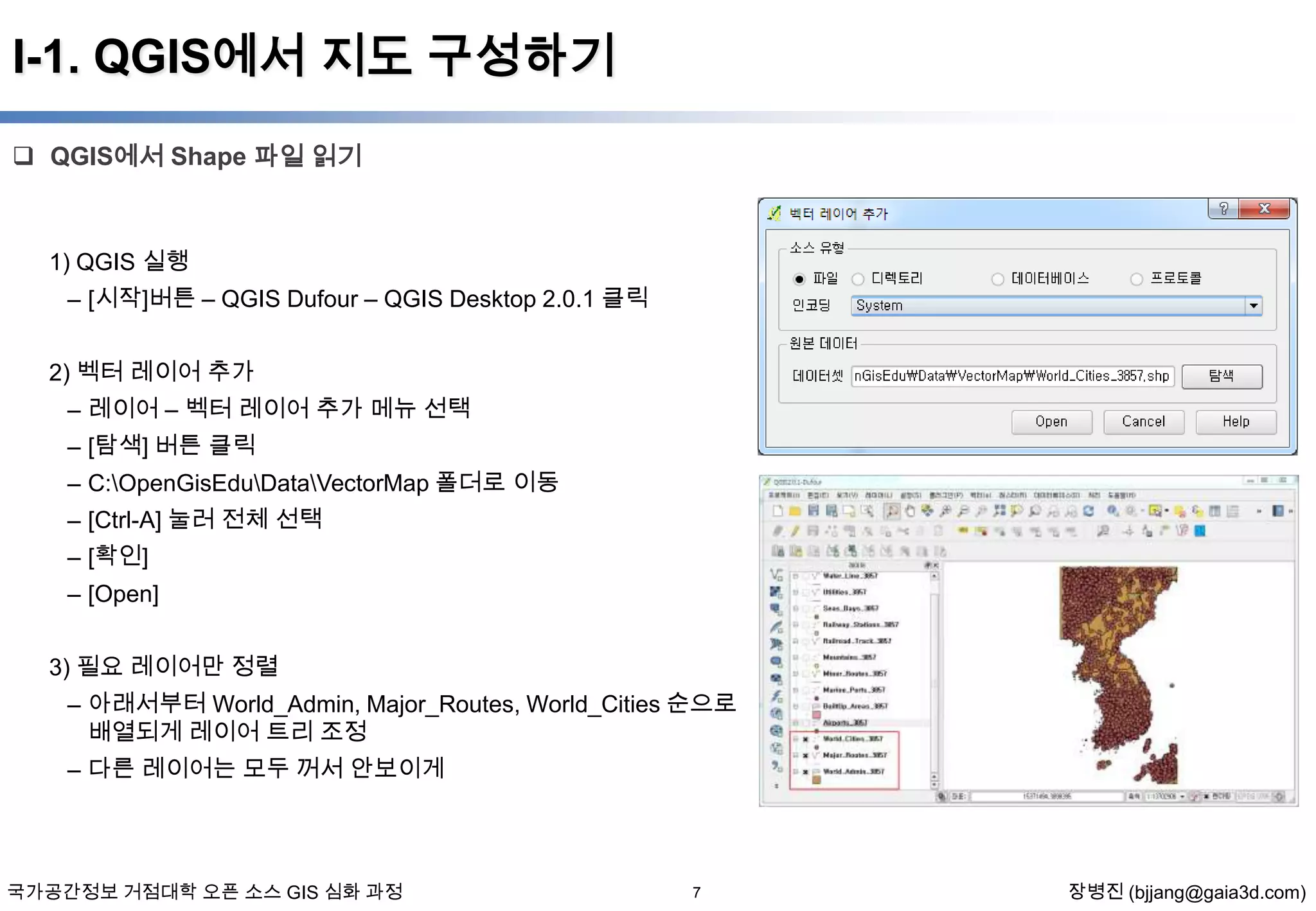 I-1. QGIS에서 지도 구성하기
 QGIS에서 Shape 파일 읽기

1) QGIS 실행

– [시작]버튼 – QGIS Dufour – QGIS Desktop 2.0.1 클릭
2) 벡터 레이어 추가
– 레이어 – 벡터 레이어 추가 메뉴 선택
– [탐색] 버튼 클릭
– C:OpenGisEduDataVectorMap 폴더로 이동
– [Ctrl-A] 눌러 전체 선택
– [확인]
– [Open]
3) 필요 레이어만 정렬

– 아래서부터 World_Admin, Major_Routes, World_Cities 순으로
배열되게 레이어 트리 조정
– 다른 레이어는 모두 꺼서 안보이게

국가공간정보 거점대학 오픈 소스 GIS 심화 과정

7

장병진 (bjjang@gaia3d.com)

 