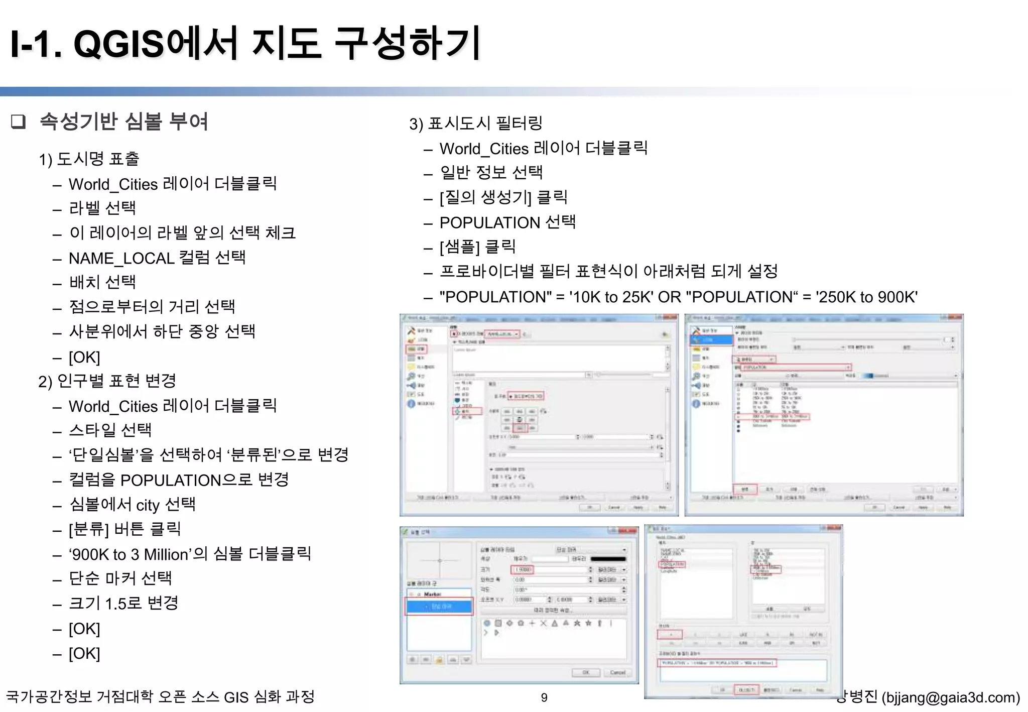 I-1. QGIS에서 지도 구성하기
 속성기반 심볼 부여
1) 도시명 표출
– World_Cities 레이어 더블클릭
– 라벨 선택
– 이 레이어의 라벨 앞의 선택 체크
– NAME_LOCAL 컬럼 선택
– 배치 선택
– 점으로부터의 거리 선택

3) 표시도시 필터링
– World_Cities 레이어 더블클릭
– 일반 정보 선택
– [질의 생성기] 클릭
– POPULATION 선택
– [샘플] 클릭

– 프로바이더별 필터 표현식이 아래처럼 되게 설정
– "POPULATION" = '10K to 25K' OR "POPULATION“ = '250K to 900K'

– 사분위에서 하단 중앙 선택
– [OK]
2) 인구별 표현 변경
– World_Cities 레이어 더블클릭
– 스타일 선택
– ‘단일심볼’을 선택하여 ‘분류된’으로 변경
– 컬럼을 POPULATION으로 변경
– 심볼에서 city 선택
– [분류] 버튼 클릭

– ‘900K to 3 Million’의 심볼 더블클릭
– 단순 마커 선택
– 크기 1.5로 변경
– [OK]
– [OK]
국가공간정보 거점대학 오픈 소스 GIS 심화 과정

9

장병진 (bjjang@gaia3d.com)

 