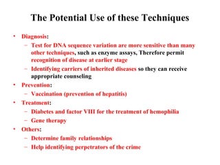 The Potential Use of these Techniques
•

•
•

•

Diagnosis:
– Test for DNA sequence variation are more sensitive than many
other techniques, such as enzyme assays, Therefore permit
recognition of disease at earlier stage
– Identifying carriers of inherited diseases so they can receive
appropriate counseling
Prevention:
– Vaccination (prevention of hepatitis)
Treatment:
– Diabetes and factor VIII for the treatment of hemophilia
– Gene therapy
Others:
– Determine family relationships
– Help identifying perpetrators of the crime

 