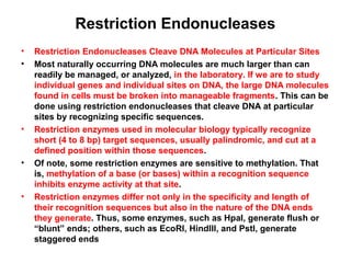 Restriction Endonucleases
•
•

•

•

•

Restriction Endonucleases Cleave DNA Molecules at Particular Sites
Most naturally occurring DNA molecules are much larger than can
readily be managed, or analyzed, in the laboratory. If we are to study
individual genes and individual sites on DNA, the large DNA molecules
found in cells must be broken into manageable fragments. This can be
done using restriction endonucleases that cleave DNA at particular
sites by recognizing specific sequences.
Restriction enzymes used in molecular biology typically recognize
short (4 to 8 bp) target sequences, usually palindromic, and cut at a
defined position within those sequences.
Of note, some restriction enzymes are sensitive to methylation. That
is, methylation of a base (or bases) within a recognition sequence
inhibits enzyme activity at that site.
Restriction enzymes differ not only in the specificity and length of
their recognition sequences but also in the nature of the DNA ends
they generate. Thus, some enzymes, such as HpaI, generate flush or
“blunt” ends; others, such as EcoRI, HindIII, and PstI, generate
staggered ends

 