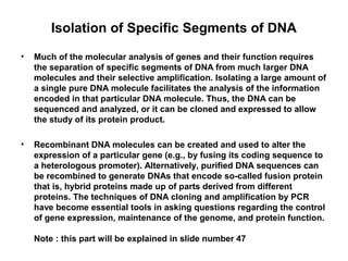 Isolation of Specific Segments of DNA
•

Much of the molecular analysis of genes and their function requires
the separation of specific segments of DNA from much larger DNA
molecules and their selective amplification. Isolating a large amount of
a single pure DNA molecule facilitates the analysis of the information
encoded in that particular DNA molecule. Thus, the DNA can be
sequenced and analyzed, or it can be cloned and expressed to allow
the study of its protein product.

•

Recombinant DNA molecules can be created and used to alter the
expression of a particular gene (e.g., by fusing its coding sequence to
a heterologous promoter). Alternatively, purified DNA sequences can
be recombined to generate DNAs that encode so-called fusion protein
that is, hybrid proteins made up of parts derived from different
proteins. The techniques of DNA cloning and amplification by PCR
have become essential tools in asking questions regarding the control
of gene expression, maintenance of the genome, and protein function.
Note : this part will be explained in slide number 47

 