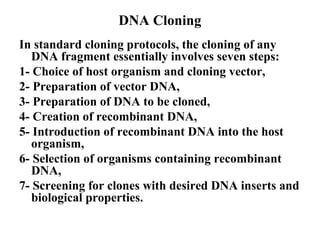 DNA Cloning
In standard cloning protocols, the cloning of any
DNA fragment essentially involves seven steps:
1- Choice of host organism and cloning vector,
2- Preparation of vector DNA,
3- Preparation of DNA to be cloned,
4- Creation of recombinant DNA,
5- Introduction of recombinant DNA into the host
organism,
6- Selection of organisms containing recombinant
DNA,
7- Screening for clones with desired DNA inserts and
biological properties.

 