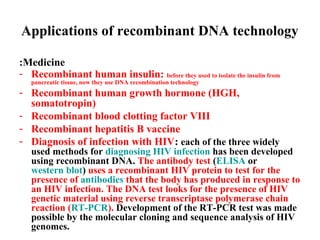 Applications of recombinant DNA technology
:Medicine
- Recombinant human insulin: before they used to isolate the insulin from
pancreatic tissue, now they use DNA recombination technology

- Recombinant human growth hormone (HGH,
somatotropin)
- Recombinant blood clotting factor VIII
- Recombinant hepatitis B vaccine
- Diagnosis of infection with HIV: each of the three widely

used methods for diagnosing HIV infection has been developed
using recombinant DNA. The antibody test (ELISA or
western blot) uses a recombinant HIV protein to test for the
presence of antibodies that the body has produced in response to
an HIV infection. The DNA test looks for the presence of HIV
genetic material using reverse transcriptase polymerase chain
reaction (RT-PCR). Development of the RT-PCR test was made
possible by the molecular cloning and sequence analysis of HIV
genomes.

 