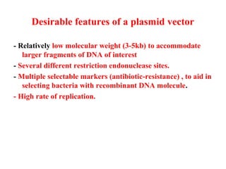 Desirable features of a plasmid vector
- Relatively low molecular weight (3-5kb) to accommodate
larger fragments of DNA of interest
- Several different restriction endonuclease sites.
- Multiple selectable markers (antibiotic-resistance) , to aid in
selecting bacteria with recombinant DNA molecule.
- High rate of replication.

 