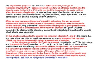 For amplification purposes, you can use or better to use only one type of
restriction enzyme. Why ? – because we don’t care how we introduce the DNA into the
plasmid vector (either 3'-5' or 5'-3') ; the way the DNA introduce in the vector will not
affect the process of replication because we have origin of replication and when the
plasmid starts to replicate (because its highly replicatable ) it well replicate all DNA that
contained in that plasmid including the DNA of interest.
When we need to express the gene of interest to get protein, this way we cannot
introduce the piece of cDNA anywhere in the plasmid ,,we have to have an orientation
for this insertion. Why orientation ? because we cannot express a given protein unless
we have the gene of interest located downstream the promoter of a given DNA that
included in the plasmid or the plasmid promoter the directional cloning, we have the plasmid
which should have a promoter
in this situation we have for the plasmid two restriction sites (site A , site B ) this means that
you have to use two different restriction enzymes in order to make sure that the piece
of DNA that inserted is inserted in a given orientation not in the other.
In this situation we use the Lac Z with its promoter ,, what is the Lac Z ? its Lac operon
and it presents in E.coli (remember Lac Z ,, Lac A,, Lac Y) Lac Z with its promoter will be
introduced in this plasmid why? Because the bacteria recognize the Lac Z promoter and
it is very active promoter in bacteria and this will get benefit out of this in term of
amplification more and more, production of the gene of interest that located
downstream of the promoter and the Lac Z gene,, By this you will form the protein from
the Lac Z gene and you form the protein for the DNA of interest ,,these together we call
fusion protein – see slide 35, now you will understand it insha allah

 