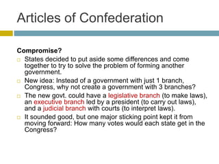Articles of Confederation
Compromise?
 States decided to put aside some differences and come
together to try to solve the problem of forming another
government.
 New idea: Instead of a government with just 1 branch,
Congress, why not create a government with 3 branches?
 The new govt. could have a legislative branch (to make laws),
an executive branch led by a president (to carry out laws),
and a judicial branch with courts (to interpret laws).
 It sounded good, but one major sticking point kept it from
moving forward: How many votes would each state get in the
Congress?

 