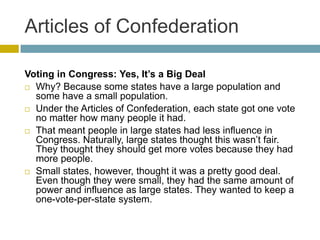 Articles of Confederation
Voting in Congress: Yes, It’s a Big Deal
 Why? Because some states have a large population and
some have a small population.
 Under the Articles of Confederation, each state got one vote
no matter how many people it had.
 That meant people in large states had less influence in
Congress. Naturally, large states thought this wasn’t fair.
They thought they should get more votes because they had
more people.
 Small states, however, thought it was a pretty good deal.
Even though they were small, they had the same amount of
power and influence as large states. They wanted to keep a
one-vote-per-state system.

 
