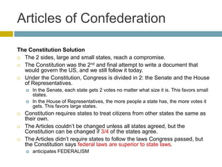 Articles of Confederation
The Constitution Solution
 The 2 sides, large and small states, reach a compromise.
 The Constitution was the 2nd and final attempt to write a document that
would govern the US, and we still follow it today.
 Under the Constitution, Congress is divided in 2: the Senate and the House
of Representatives.








In the Senate, each state gets 2 votes no matter what size it is. This favors small
states.
In the House of Representatives, the more people a state has, the more votes it
gets. This favors large states.

Constitution requires states to treat citizens from other states the same as
their own.
The Articles couldn’t be changed unless all states agreed, but the
Constitution can be changed if 3/4 of the states agree.
The Articles didn’t require states to follow the laws Congress passed, but
the Constitution says federal laws are superior to state laws.


anticipates FEDERALISM

 