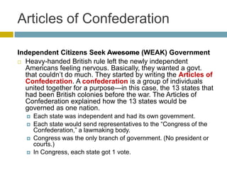 Articles of Confederation
Independent Citizens Seek Awesome (WEAK) Government
 Heavy-handed British rule left the newly independent
Americans feeling nervous. Basically, they wanted a govt.
that couldn’t do much. They started by writing the Articles of
Confederation. A confederation is a group of individuals
united together for a purpose—in this case, the 13 states that
had been British colonies before the war. The Articles of
Confederation explained how the 13 states would be
governed as one nation.






Each state was independent and had its own government.
Each state would send representatives to the ―Congress of the
Confederation,‖ a lawmaking body.
Congress was the only branch of government. (No president or
courts.)
In Congress, each state got 1 vote.

 