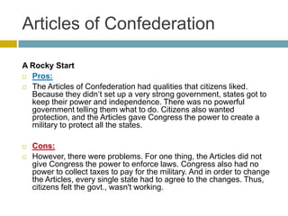 Articles of Confederation
A Rocky Start
 Pros:
 The Articles of Confederation had qualities that citizens liked.
Because they didn’t set up a very strong government, states got to
keep their power and independence. There was no powerful
government telling them what to do. Citizens also wanted
protection, and the Articles gave Congress the power to create a
military to protect all the states.



Cons:
However, there were problems. For one thing, the Articles did not
give Congress the power to enforce laws. Congress also had no
power to collect taxes to pay for the military. And in order to change
the Articles, every single state had to agree to the changes. Thus,
citizens felt the govt., wasn't working.

 