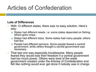 Articles of Confederation
Lots of Differences
 With 13 different states, there was no easy solution. Here’s
why:






States had different needs. i.e. some states depended on fishing,
others grew crops.
States had different sizes. Some states had many people; others
had few.
People had different opinions. Some people feared a central
government, while others thought a central government was
necessary.

That last one was especially troublesome. Many people
feared they would lose their freedom if a central government
had too much power. Others were tired of the weak
government created under the Articles of Confederation and
felt like nothing would ever get done if nobody was in charge.

 