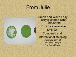 From Julie
Green and White Fairy
acrylic cameo cabs.
20x30mm
SB: .75 - 2 available
S/H: $2.
Combined and
international shipping
Julie Newberry of
Jae Jules Designs
/Lip Balm Havoc

 