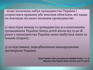 - якщо іноземець набув громадянство України і
скористався правами або виконав обов'язки, які надає
чи покладає на нього іноземне громадянство
2) внаслідок виходу із громадянства за клопотанням
громадянина України (вихід дітей віком від 15 до 18
років з громадянства України може відбутися лише за
їхньою згодою);
3) за підставами, передбаченими міжнародними
договорами України.

 