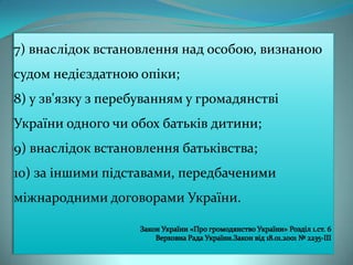 7) внаслідок встановлення над особою, визнаною

судом недієздатною опіки;
8) у зв'язку з перебуванням у громадянстві
України одного чи обох батьків дитини;
9) внаслідок встановлення батьківства;
10) за іншими підставами, передбаченими
міжнародними договорами України.

 