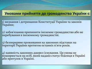 1) визнання і дотримання Конституції України та законів
України;

2) зобов'язання припинити іноземне громадянство або не
перебування в іноземному громадянстві.
3) безперервне проживання на законних підставах на
території України протягом останніх п'яти років.
4) наявність законних джерел існування. Ця умова не
поширюється на осіб, яким надано статус біженця в Україні
або притулок в Україні.

 