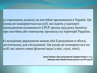 5) отримання дозволу на постійне проживання в Україні. Ця
умова не поширюється на осіб, які мають у паспорті
громадянина колишнього СРСР зразка 1974 року відмітку
про постійну або тимчасову прописку на території України;
6) володіння державною мовою або її розуміння в обсязі,
достатньому для спілкуванні. Ця умова не поширюється на
осіб, які мають певні фізичні вади (сліпі, глухі, німі);

 