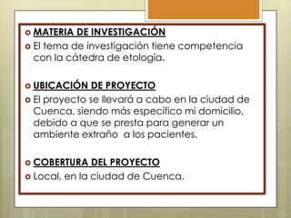  MATERIA

DE INVESTIGACIÓN
 El tema de investigación tiene competencia
con la cátedra de etología.
 UBICACIÓN

DE PROYECTO
 El proyecto se llevará a cabo en la ciudad de
Cuenca, siendo más específico mi domicilio,
debido a que se presta para generar un
ambiente extraño a los pacientes.
 COBERTURA

DEL PROYECTO
 Local, en la ciudad de Cuenca.

 