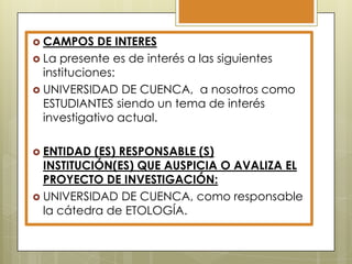  CAMPOS

DE INTERES
 La presente es de interés a las siguientes
instituciones:
 UNIVERSIDAD DE CUENCA, a nosotros como
ESTUDIANTES siendo un tema de interés
investigativo actual.
 ENTIDAD

(ES) RESPONSABLE (S)
INSTITUCIÓN(ES) QUE AUSPICIA O AVALIZA EL
PROYECTO DE INVESTIGACIÓN:
 UNIVERSIDAD DE CUENCA, como responsable
la cátedra de ETOLOGÍA.

 