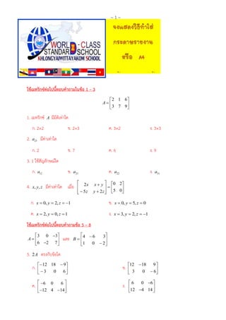 ~1~

ใช้เมทริกซ์ต่อไปนี้ตอบคำถำมในข้อ 1 – 3
2 1 6
A

3 7 9

1. เมทริกซ์

A

มีมิติเท่าใด

ก. 2×2
2.

ข. 2×3

ค. 3×2

ง. 3×3

ข. 7

ค. 6

ง. 9

ข.

ค.

ง.

มีค่าเท่าใด

a23

ก. 2
3. 1 ใช้สัญลักษณ์ใด
ก.
4.

a12

x, y, z

a21

มีค่าเท่าใด เมื่อ

 2x

  5z


a22

a31

x  y  0 2 


y  2 z  5 0 


ก.

x  0, y  2, z  1

ข.

x  0, y  5, z  0

ค.

x  2, y  0, z  1

ง.

x  3, y  2, z  1

ใช้เมทริกซ์ต่อไปนี้ตอบคำถำมข้อ 5 – 8
 3 0 3
A

6 2 7 

5.

2A

และ

4  6
3
B

0  2
1



ตรงกับข้อใด

ก.

 12 18  9
 3
0
6



ข.

9
12  18
 3
0  6



ค.

 6 0
6


 12 4 14



ง.

6
0 6 


12 4 14 

 