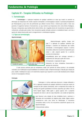 Fundamentos de Podologia

F

Capítulo VI – Terapias Utilizadas na Podologia
1. Termoterapia
A termoterapia é a aplicação terapêutica de qualquer substância ao corpo que resulta no aumento ou
diminuição da temperatura dos tecidos corporais estimulando a termorregulação corporal. É praticada principalmente
por fisioterapeutas, já que estes são profissionais que utilizam recursos físicos e naturais para avaliar e tratar seus
pacientes. O organismo humano é homeotérmico, ou seja, mantém sua temperatura entre certos limites fisiológicos.
Para que a temperatura seja mantida dentro destes limites, ela é regulada através de mecanismos de aquecimento e
resfriamento, activados pelo cérebro. Estes mecanismos quando activados aceleram o metabolismo basal e com isso a
queima de calorias favorecendo assim o emagrecimento e a diminuição da gordura.

1.2 Tipos de termoterapia
Hipertermoterapia
Hipertermoterapia

significa

terapia

com

calor. É a aplicação de qualquer substância que
provoque o aumento da temperatura dos tecidos
estimulando a termorregulação corporal. O sistema
termostático utiliza três mecanismos importantes para
reduzir o calor corporal quando há o aumento
excessivo da temperatura:

• Vasodilatação plena que consegue aumentar a
transferência de calor para a pele até 8 vezes;

• Transpiração e evaporação de água;
• Aumento da trocas metabólicas favorecendo a
absorção de cosméticos.
O calor provoca estímulo geral do metabolismo celular com aumento da síntese protéica e da actividade
enzimática com modificações da permeabilidade da membrana celular. A hipertermoterapia é indicada para redução do
peso, celulite, modelação do corpo e em tratamentos corporais que requeiram o uso de calor localizado (como redução
de dor em musculopatias crônicas).
Crioterapia
Crioterapia é o termo usado para descrever a terapia utilizando o
frio e a aplicação terapêutica de qualquer substância ao corpo que resulte em
remoção do calor corporal, diminuindo, assim a temperatura dos tecidos. Ela
abrange uma grande quantidade de técnicas específicas que utiliza o frio na
forma líquida (água), sólida (gelo) e gasosa (gases) com o propósito
terapêutico de retirar o calor do corpo induzindo a um estado de hipotermia
para favorecer uma redução da taxa metabólica local e promover a
diminuição das necessidades de oxigênio pelas células. Alguns autores
consideram-na como uma forma de Hidroterapia. O mecanismo
termostático adota, no frio, três mecanismos exatamente opostos ao da
hipertermoterapia:

• Vasoconstrição cutânea;

Página 11

 
