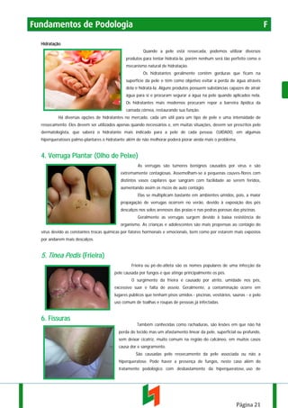 Fundamentos de Podologia

F

Hidratação
Quando a pele está ressecada, podemos utilizar diversos
produtos para tentar hidratá-la, porém nenhum será tão perfeito como o
mecanismo natural de hidratação.
Os hidratantes geralmente contêm gorduras que ficam na
superfície da pele e têm como objetivo evitar a perda de água através
dela e hidratá-la. Alguns produtos possuem substâncias capazes de atrair
água para si e procuram segurar a água na pele quando aplicados nela.
Os hidratantes mais modernos procuram repor a barreira lipídica da
camada córnea, restaurando sua função.
Há diversas opções de hidratantes no mercado, cada um útil para um tipo de pele e uma intensidade de
ressecamento. Eles devem ser utilizados apenas quando necessários e, em muitas situações, devem ser prescritos pelo
dermatologista, que saberá o hidratante mais indicado para a pele de cada pessoa. CUIDADO, em algumas
hiperqueratoses palmo-plantares o hidratante além de não melhorar poderá piorar ainda mais o problema.

4. Verruga Plantar (Olho de Peixe)
As verrugas são tumores benignos causados por vírus e são
extremamente contagiosas. Assemelham-se a pequenas couves-flores com
distintos vasos capilares que sangram com facilidade ao serem feridos,
aumentando assim os riscos de auto contágio.
Elas se multiplicam bastante em ambientes úmidos, pois, a maior
propagação de verrugas ocorrem no verão, devido à exposição dos pés
descalços nos solos arenosos das praias e nas pedras porosas das piscinas.
Geralmente as verrugas surgem devido à baixa resistência do
organismo. As crianças e adolescentes são mais propensas ao contágio do
vírus devido as constantes trocas químicas por fatores hormonais e emocionais, bem como por estarem mais expostos
por andarem mais descalços.

5. Tinea Pedis (Frieira)
Frieira ou pé-de-atleta são os nomes populares de uma infecção da
pele causada por fungos e que atinge principalmente os pés.
O surgimento da frieira é causado por atrito, umidade nos pés,
excessivo suor e falta de asseio. Geralmente, a contaminação ocorre em
lugares públicos que tenham pisos úmidos - piscinas, vestiários, saunas - e pelo
uso comum de toalhas e roupas de pessoas já infectadas.

6. Fissuras
Também conhecidas como rachaduras, são lesões em que não há
perda do tecido mas um afastamento linear da pele, superficial ou profundo,
sem deixar cicatriz, muito comum na região do calcâneo, em muitos casos
causa dor e sangramento.
São causadas pelo ressecamento da pele associada ou não a
hiperqueratose. Pode haver a presença de fungos, neste caso além do
tratamento podológico com desbastamento da hiperqueratose, uso de

Página 21

 