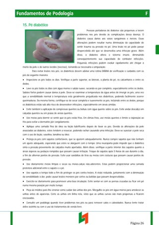 Fundamentos de Podologia

F

15. Pé diabético
Pessoas portadoras de diabetes são propensas a terem
problemas nos pés devido às complicações dessa doença. O
diabetes causa danos aos vasos sangüíneos e nervos. Essas
alterações podem resultar numa diminuição da capacidade de
sentir trauma ou pressão no pé. Uma lesão no pé pode passar
despercebida até que se desenvolva uma infecção grave. Além
disso,

o

diabetes

altera

o

sistema

imune,

diminuindo

conseqüentemente sua capacidade de combater infecções.
Pequenas infecções podem evoluir rapidamente até chegar à
morte da pele e de outros tecidos (necrose), tornando-se necessária a amputação.
Para evitar lesões nos pés, os diabéticos devem adotar uma rotina DIÁRIA de verificação e cuidados com os
pés da seguinte maneira:

• Inspecione os pés todos os dias. Verifique a parte superior, as laterais, a planta do pé, os calcanhares e entre os
dedos.

• Lave os pés todos os dias com água morna e sabão suave, secando-os por completo, especialmente entre os dedos.
Sabões fortes podem causar danos à pele. Deve-se examinar a temperatura da água antes de imergir os pés, uma vez
que a sensibilidade normal à temperatura está geralmente prejudicada nos diabéticos, podendo facilmente ocorrer
queimaduras. Da mesma forma, certifique-se de secar completa e suavemente os pés, incluindo entre os dedos, porque
os diabéticos estão sob alto risco de desenvolver infecções, especialmente em áreas úmidas.

• Evite também a aplicação de compressas quentes ou bolsas com água quente sobre os pés. Evite andar descalço em
calçadas quentes ou em praias de areias quentes.

• Use meias para dormir se sentir que os pés estão frios. Em climas frios, use meias quentes e limite a exposição ao
frio para evitar a dermatite por congelamento.

• Aplique uma camada fina de óleo ou loção lubrificante depois de lavar os pés. Devido às alterações da pele
associadas ao diabetes, estes tendem a ressecar, podendo rachar causando uma infecção. Deve-se suavizar a pele seca
com o uso de loção, vaselina, lanolina ou óleo.

• Proteja os pés com sapatos confortáveis, que se ajustem adequadamente. Nunca compre sapatos que não tenham
um ajuste adequado, esperando que estes se alarguem com o tempo. Uma neuropatia pode impedir que o diabético
sinta a pressão proveniente de calçados muito apertados. Além disso, verifique a parte interior dos sapatos quanto a
áreas ásperas ou pedaços rompidos que possam causar irritação. Troque de sapatos após 5 horas de uso durante o dia,
a fim de alternar pontos de pressão. Evite usar sandálias de tiras ou meias com costuras que possam causar pontos de
pressão.

• Use diariamente meias limpas e secas ou meias-calças não-aderentes. Estas podem proporcionar uma camada
protetora adicional entre o sapato e o pé.

• Use sapatos o tempo todo a fim de proteger os pés contra lesões. A visão reduzida, juntamente com a diminuição
da sensibilidade à dor, pode causar lesões menores por cortes ou batidas que passam despercebidas.

• Exercite-se diariamente para promover uma boa circulação. Evite sentar-se com as pernas cruzadas ou ficar em pé
numa mesma posição por muito tempo.

• Peça ao médico para lhe ensinar como cuidar das unhas dos pés. Mergulhe os pés em água morna para amolecer as
unhas antes de apará-las. Corte as unhas em linha reta, visto que as unhas curvas são mais propensas a ficarem
encravadas.

• Consulte um podólogo quando tiver problemas nos pés ou para remover calos e calosidades. Nunca tente tratar
deles sozinho ou com o uso de tratamentos de venda livre.

Página 26

 